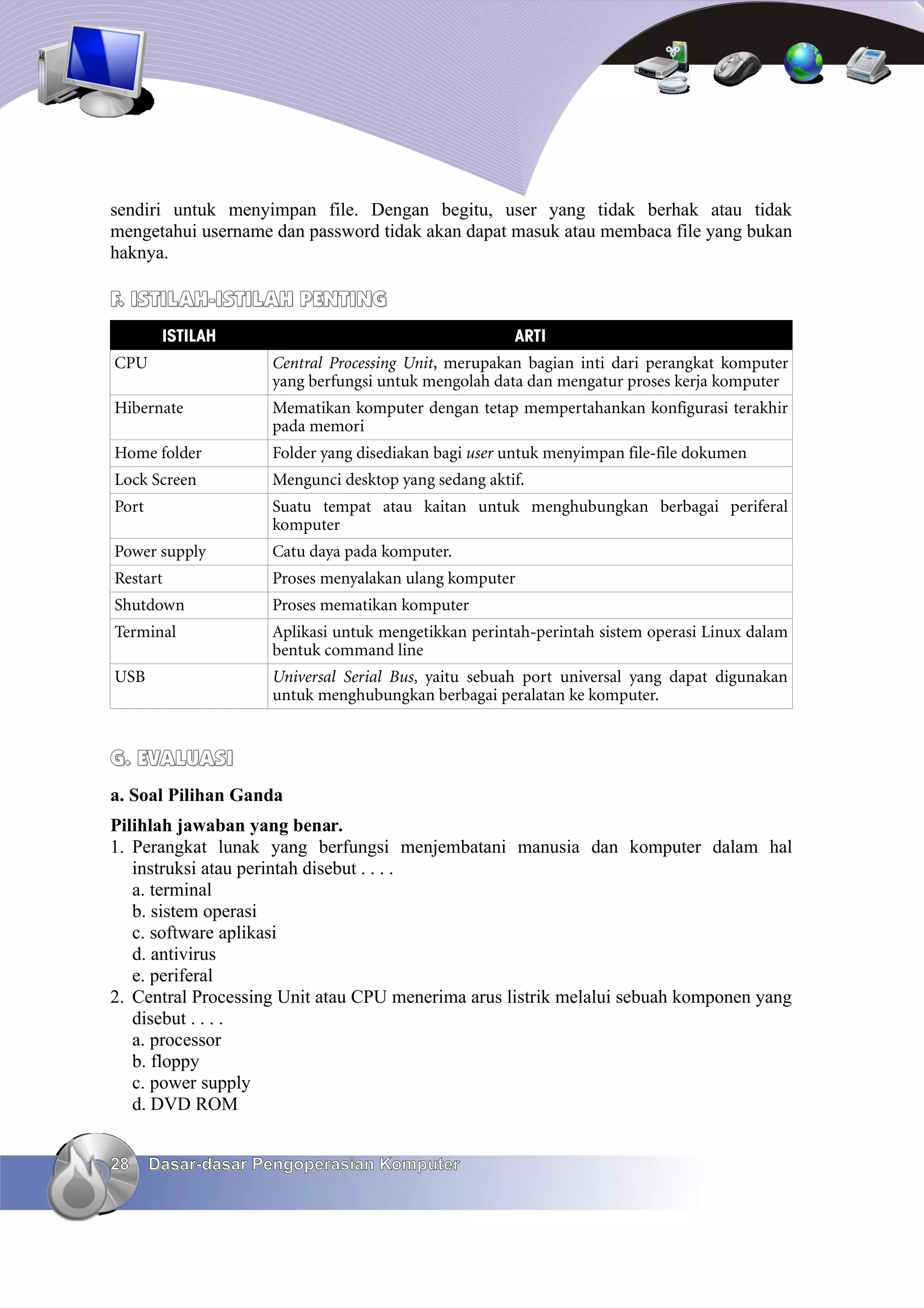 sendiri untuk menyimpan file. Dengan begitu, user yang tidak berhak atau tidak
mengetahui username dan password tidak akan dapat masuk atau membaca file yang bukan
haknya.

F. ISTILAH-ISTILAH PENTING
        ISTILAH                                      ARTI
CPU                 Central Processing Unit, merupakan bagian inti dari perangkat komputer
                    yang berfungsi untuk mengolah data dan mengatur proses kerja komputer
Hibernate           Mematikan komputer dengan tetap mempertahankan konfigurasi terakhir
                    pada memori
Home folder         Folder yang disediakan bagi user untuk menyimpan file-file dokumen
Lock Screen         Mengunci desktop yang sedang aktif.
Port                Suatu tempat atau kaitan untuk menghubungkan berbagai periferal
                    komputer
Power supply        Catu daya pada komputer.
Restart             Proses menyalakan ulang komputer
Shutdown            Proses mematikan komputer
Terminal            Aplikasi untuk mengetikkan perintah-perintah sistem operasi Linux dalam
                    bentuk command line
USB                 Universal Serial Bus, yaitu sebuah port universal yang dapat digunakan
                    untuk menghubungkan berbagai peralatan ke komputer.


G. EVALUASI
a. Soal Pilihan Ganda
Pilihlah jawaban yang benar.
1. Perangkat lunak yang berfungsi menjembatani manusia dan komputer dalam hal
   instruksi atau perintah disebut . . . .
   a. terminal
   b. sistem operasi
   c. software aplikasi
   d. antivirus
   e. periferal
2. Central Processing Unit atau CPU menerima arus listrik melalui sebuah komponen yang
   disebut . . . .
   a. processor
   b. floppy
   c. power supply
   d. DVD ROM


28     Dasar-dasar Pengoperasian Komputer
 