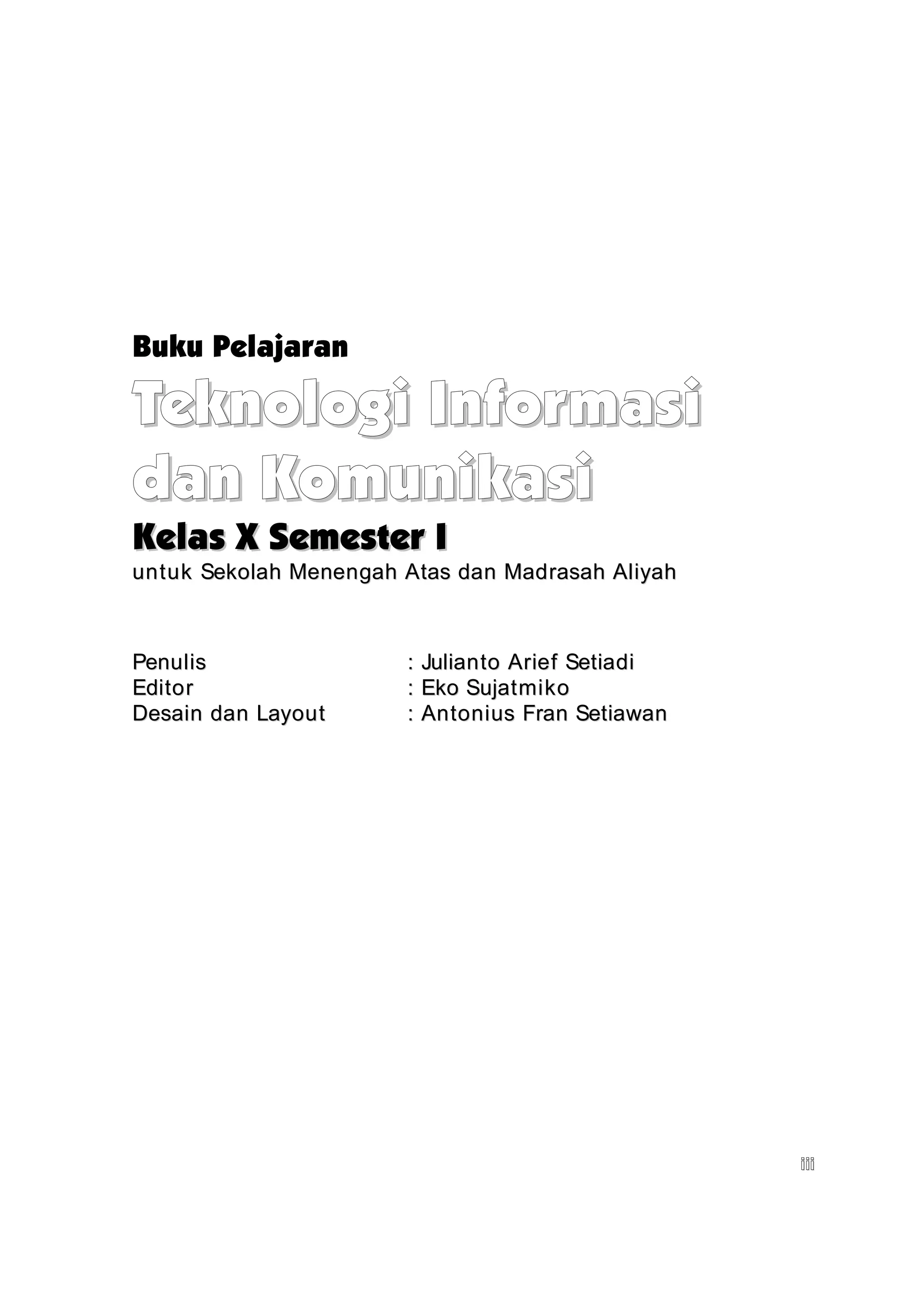 Buku Pelajaran

Teknologi Informasi
dan Komunikasi
Kelas X Semester I
untuk Sekolah Menengah Atas dan Madrasah Aliyah



Penulis                :   Julianto Arief Setiadi
Editor                 :   Eko Sujatmiko
Desain dan Layout      :   Antonius Fran Setiawan




                                                    iii
 