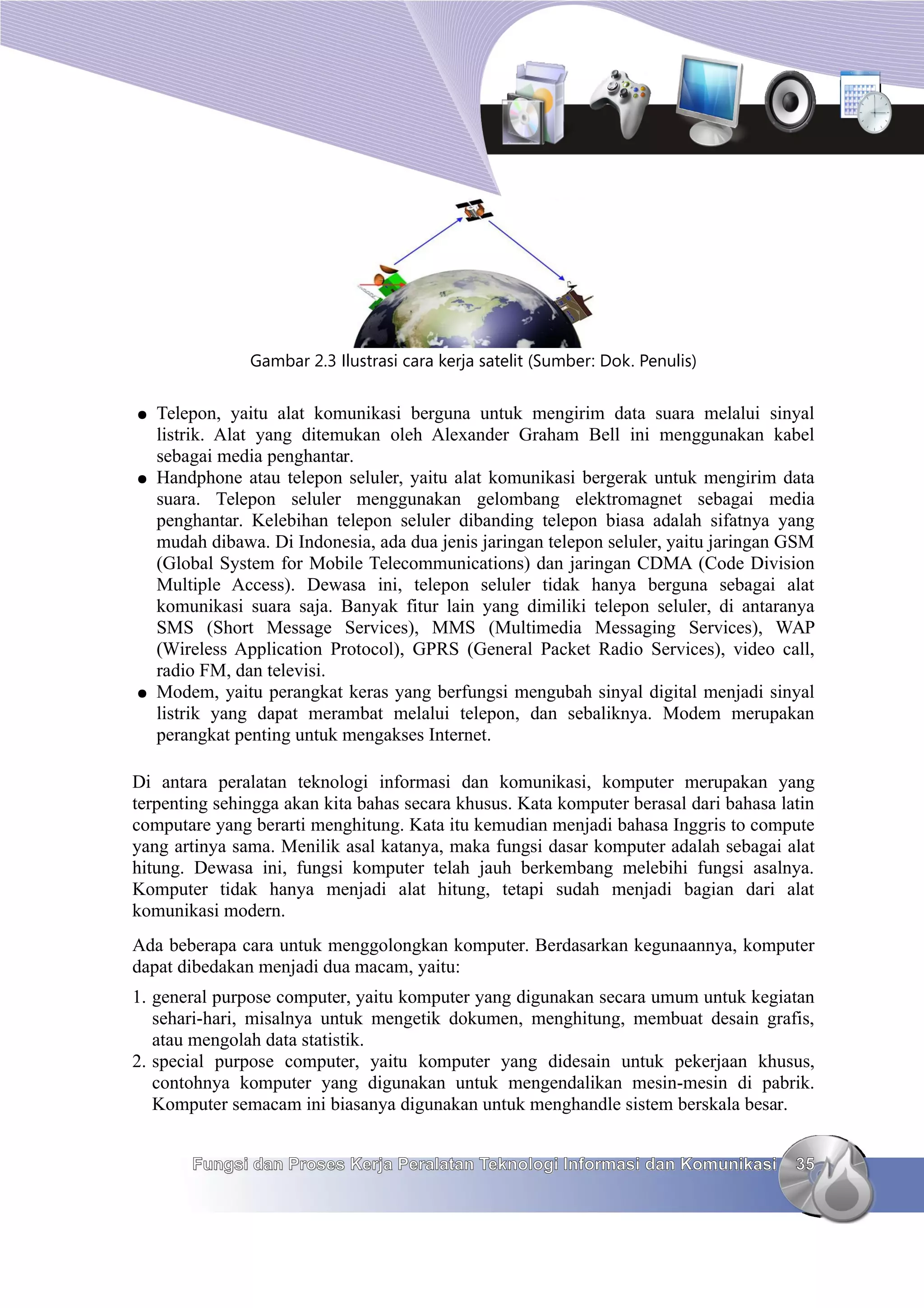 Gambar 2.3 Ilustrasi cara kerja satelit (Sumber: Dok. Penulis)


●   Telepon, yaitu alat komunikasi berguna untuk mengirim data suara melalui sinyal
    listrik. Alat yang ditemukan oleh Alexander Graham Bell ini menggunakan kabel
    sebagai media penghantar.
●   Handphone atau telepon seluler, yaitu alat komunikasi bergerak untuk mengirim data
    suara. Telepon seluler menggunakan gelombang elektromagnet sebagai media
    penghantar. Kelebihan telepon seluler dibanding telepon biasa adalah sifatnya yang
    mudah dibawa. Di Indonesia, ada dua jenis jaringan telepon seluler, yaitu jaringan GSM
    (Global System for Mobile Telecommunications) dan jaringan CDMA (Code Division
    Multiple Access). Dewasa ini, telepon seluler tidak hanya berguna sebagai alat
    komunikasi suara saja. Banyak fitur lain yang dimiliki telepon seluler, di antaranya
    SMS (Short Message Services), MMS (Multimedia Messaging Services), WAP
    (Wireless Application Protocol), GPRS (General Packet Radio Services), video call,
    radio FM, dan televisi.
●   Modem, yaitu perangkat keras yang berfungsi mengubah sinyal digital menjadi sinyal
    listrik yang dapat merambat melalui telepon, dan sebaliknya. Modem merupakan
    perangkat penting untuk mengakses Internet.

Di antara peralatan teknologi informasi dan komunikasi, komputer merupakan yang
terpenting sehingga akan kita bahas secara khusus. Kata komputer berasal dari bahasa latin
computare yang berarti menghitung. Kata itu kemudian menjadi bahasa Inggris to compute
yang artinya sama. Menilik asal katanya, maka fungsi dasar komputer adalah sebagai alat
hitung. Dewasa ini, fungsi komputer telah jauh berkembang melebihi fungsi asalnya.
Komputer tidak hanya menjadi alat hitung, tetapi sudah menjadi bagian dari alat
komunikasi modern.
Ada beberapa cara untuk menggolongkan komputer. Berdasarkan kegunaannya, komputer
dapat dibedakan menjadi dua macam, yaitu:
1. general purpose computer, yaitu komputer yang digunakan secara umum untuk kegiatan
   sehari-hari, misalnya untuk mengetik dokumen, menghitung, membuat desain grafis,
   atau mengolah data statistik.
2. special purpose computer, yaitu komputer yang didesain untuk pekerjaan khusus,
   contohnya komputer yang digunakan untuk mengendalikan mesin-mesin di pabrik.
   Komputer semacam ini biasanya digunakan untuk menghandle sistem berskala besar.


        Fungsi dan Proses Kerja Peralatan Teknologi Informasi dan Komunikasi           35
 