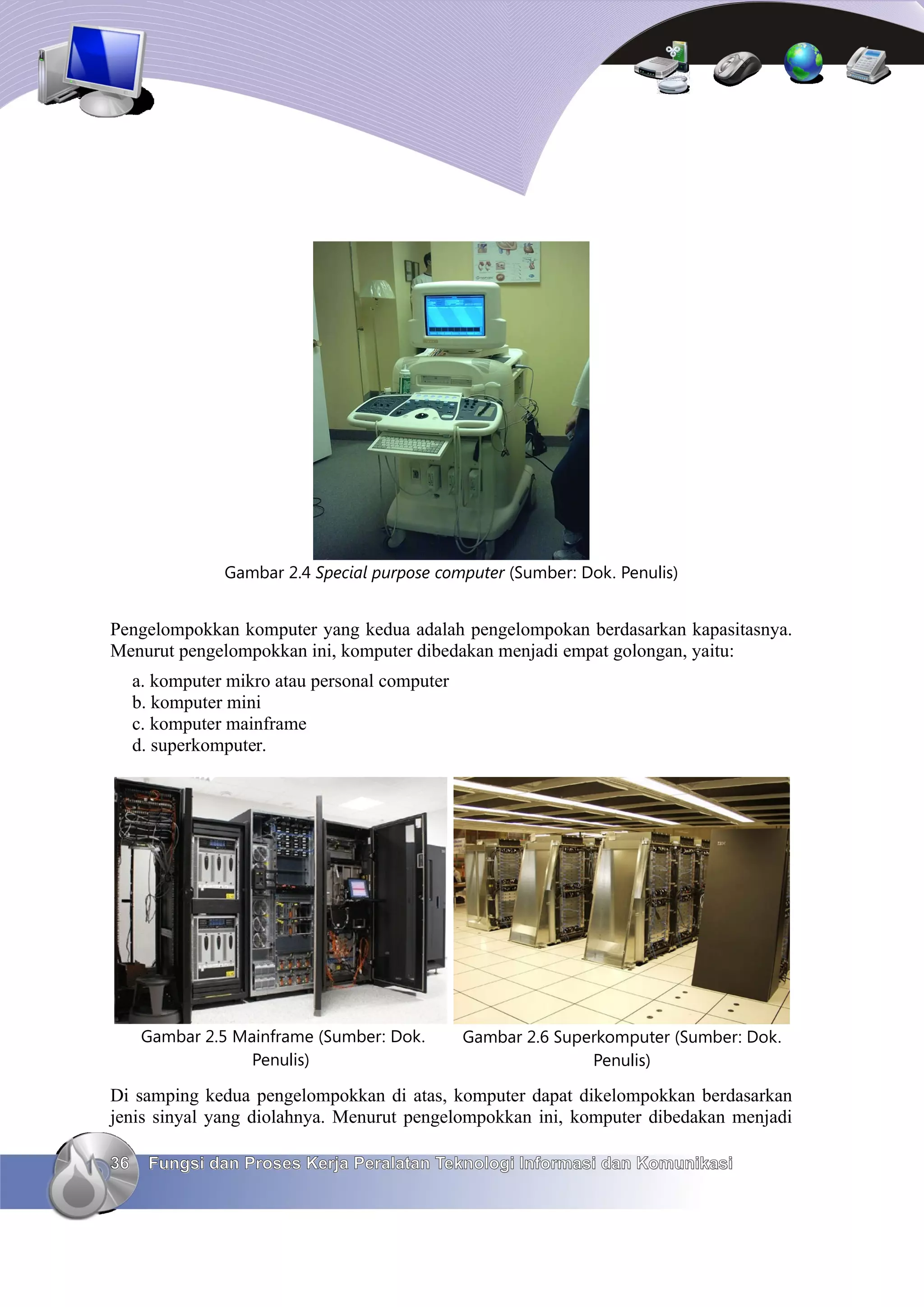 Gambar 2.4 Special purpose computer (Sumber: Dok. Penulis)


Pengelompokkan komputer yang kedua adalah pengelompokan berdasarkan kapasitasnya.
Menurut pengelompokkan ini, komputer dibedakan menjadi empat golongan, yaitu:
     a. komputer mikro atau personal computer
     b. komputer mini
     c. komputer mainframe
     d. superkomputer.




      Gambar 2.5 Mainframe (Sumber: Dok.        Gambar 2.6 Superkomputer (Sumber: Dok.
                   Penulis)                                    Penulis)

Di samping kedua pengelompokkan di atas, komputer dapat dikelompokkan berdasarkan
jenis sinyal yang diolahnya. Menurut pengelompokkan ini, komputer dibedakan menjadi

36     Fungsi dan Proses Kerja Peralatan Teknologi Informasi dan Komunikasi
 