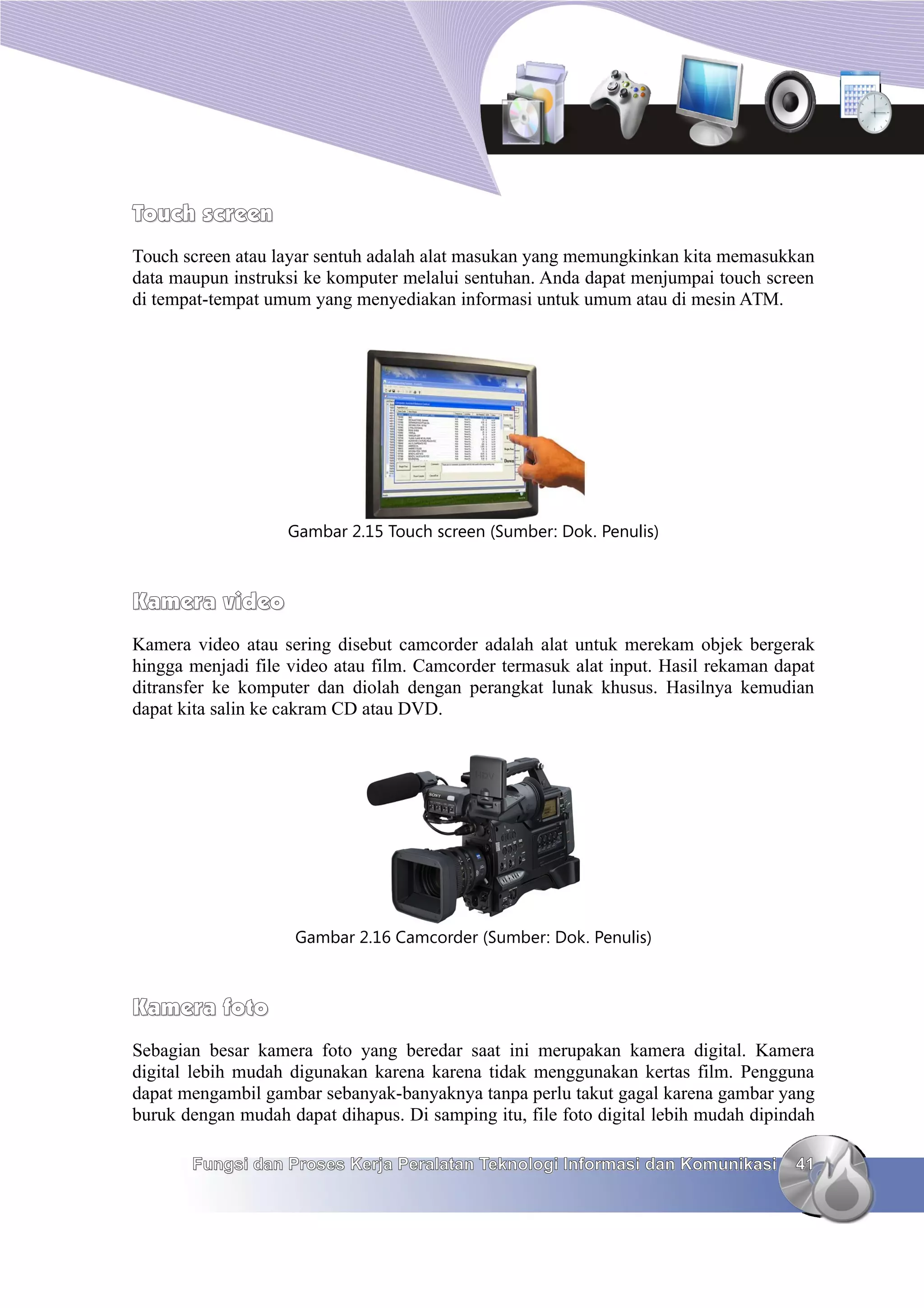 Touch screen
Touch screen atau layar sentuh adalah alat masukan yang memungkinkan kita memasukkan
data maupun instruksi ke komputer melalui sentuhan. Anda dapat menjumpai touch screen
di tempat-tempat umum yang menyediakan informasi untuk umum atau di mesin ATM.




                    Gambar 2.15 Touch screen (Sumber: Dok. Penulis)



Kamera video
Kamera video atau sering disebut camcorder adalah alat untuk merekam objek bergerak
hingga menjadi file video atau film. Camcorder termasuk alat input. Hasil rekaman dapat
ditransfer ke komputer dan diolah dengan perangkat lunak khusus. Hasilnya kemudian
dapat kita salin ke cakram CD atau DVD.




                     Gambar 2.16 Camcorder (Sumber: Dok. Penulis)



Kamera foto
Sebagian besar kamera foto yang beredar saat ini merupakan kamera digital. Kamera
digital lebih mudah digunakan karena karena tidak menggunakan kertas film. Pengguna
dapat mengambil gambar sebanyak-banyaknya tanpa perlu takut gagal karena gambar yang
buruk dengan mudah dapat dihapus. Di samping itu, file foto digital lebih mudah dipindah

       Fungsi dan Proses Kerja Peralatan Teknologi Informasi dan Komunikasi          41
 
