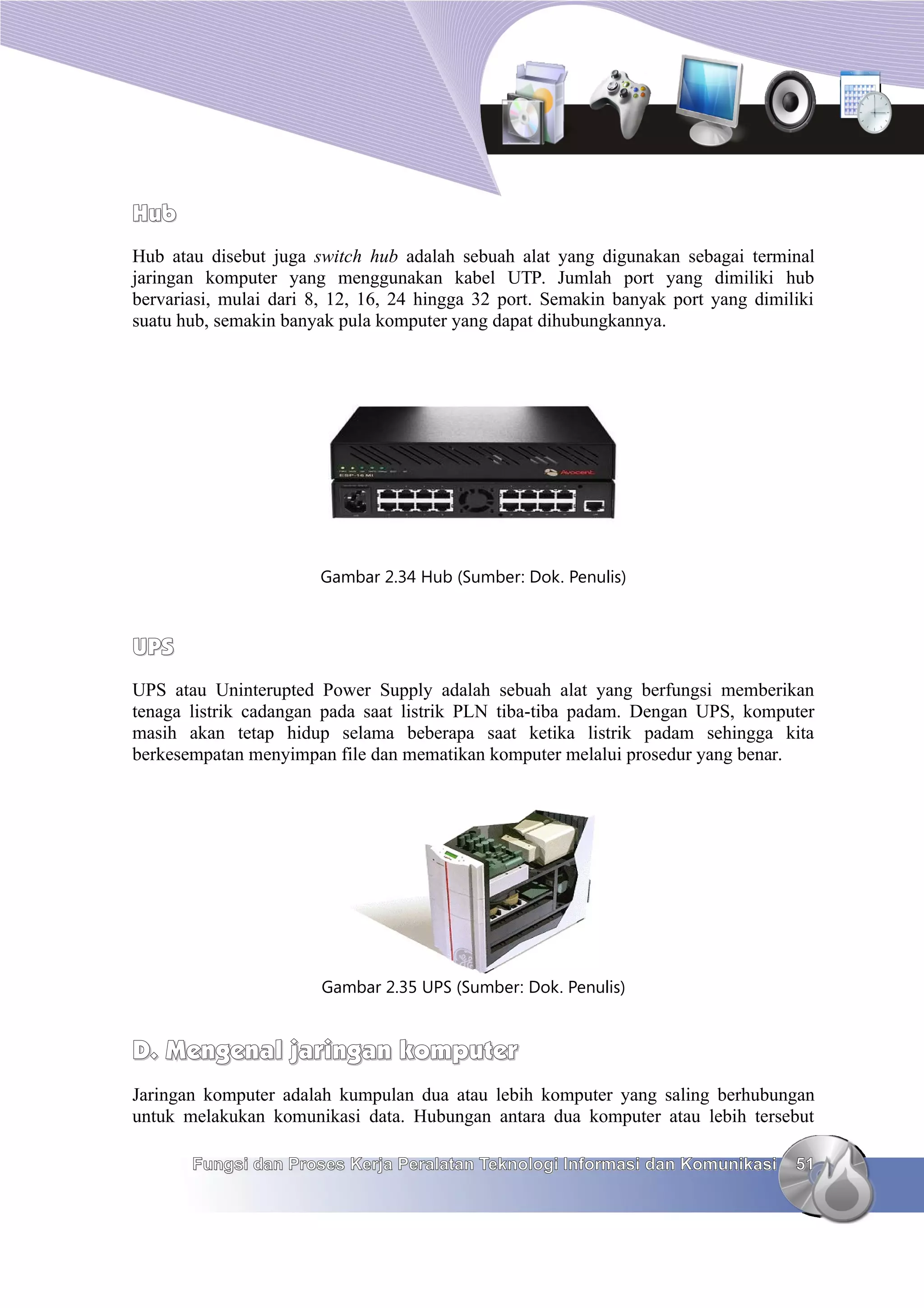 Hub
Hub atau disebut juga switch hub adalah sebuah alat yang digunakan sebagai terminal
jaringan komputer yang menggunakan kabel UTP. Jumlah port yang dimiliki hub
bervariasi, mulai dari 8, 12, 16, 24 hingga 32 port. Semakin banyak port yang dimiliki
suatu hub, semakin banyak pula komputer yang dapat dihubungkannya.




                       Gambar 2.34 Hub (Sumber: Dok. Penulis)



UPS
UPS atau Uninterupted Power Supply adalah sebuah alat yang berfungsi memberikan
tenaga listrik cadangan pada saat listrik PLN tiba-tiba padam. Dengan UPS, komputer
masih akan tetap hidup selama beberapa saat ketika listrik padam sehingga kita
berkesempatan menyimpan file dan mematikan komputer melalui prosedur yang benar.




                       Gambar 2.35 UPS (Sumber: Dok. Penulis)


D. Mengenal jaringan komputer
Jaringan komputer adalah kumpulan dua atau lebih komputer yang saling berhubungan
untuk melakukan komunikasi data. Hubungan antara dua komputer atau lebih tersebut

       Fungsi dan Proses Kerja Peralatan Teknologi Informasi dan Komunikasi        51
 