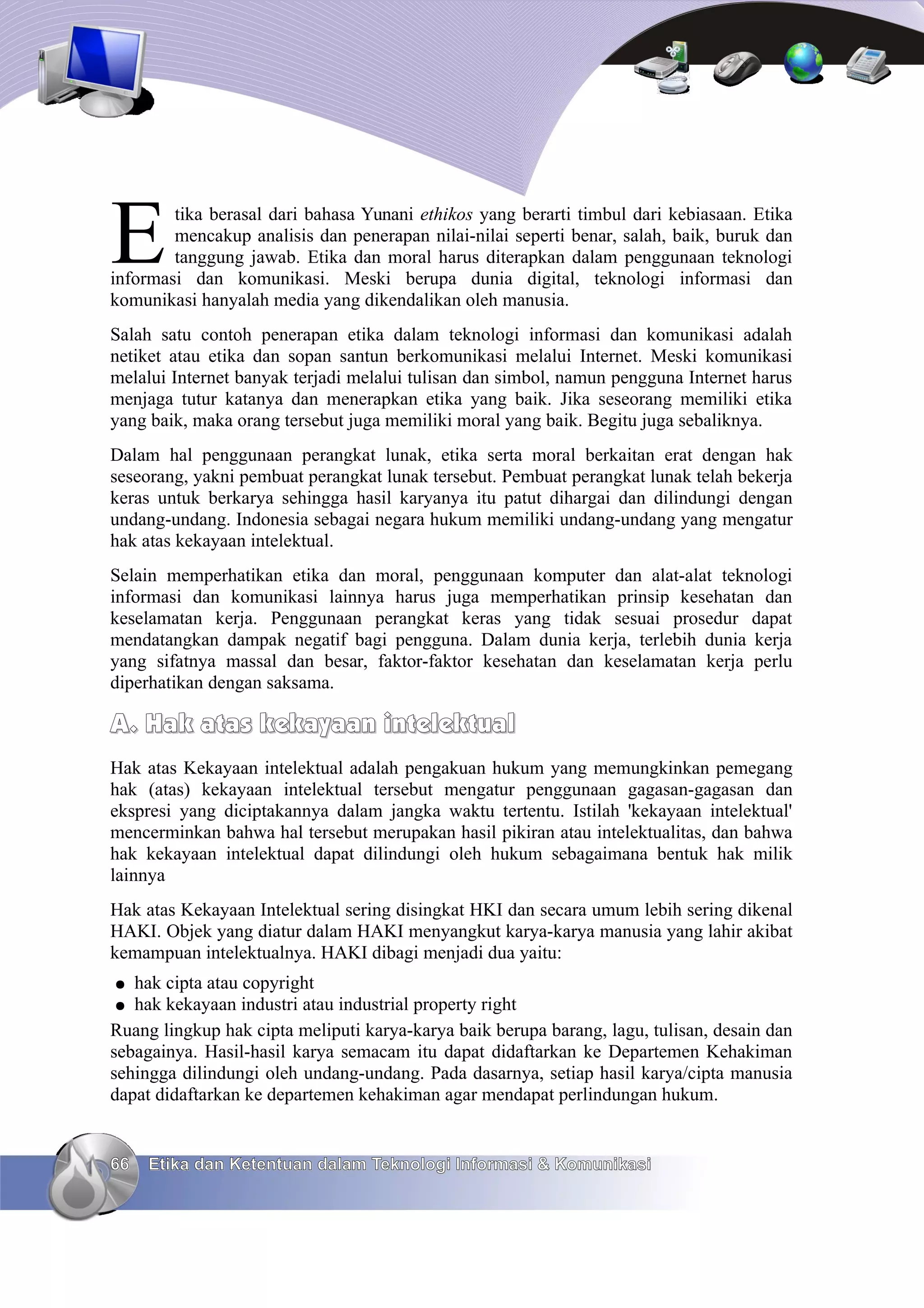 E       tika berasal dari bahasa Yunani ethikos yang berarti timbul dari kebiasaan. Etika
        mencakup analisis dan penerapan nilai-nilai seperti benar, salah, baik, buruk dan
        tanggung jawab. Etika dan moral harus diterapkan dalam penggunaan teknologi
informasi dan komunikasi. Meski berupa dunia digital, teknologi informasi dan
komunikasi hanyalah media yang dikendalikan oleh manusia.
Salah satu contoh penerapan etika dalam teknologi informasi dan komunikasi adalah
netiket atau etika dan sopan santun berkomunikasi melalui Internet. Meski komunikasi
melalui Internet banyak terjadi melalui tulisan dan simbol, namun pengguna Internet harus
menjaga tutur katanya dan menerapkan etika yang baik. Jika seseorang memiliki etika
yang baik, maka orang tersebut juga memiliki moral yang baik. Begitu juga sebaliknya.
Dalam hal penggunaan perangkat lunak, etika serta moral berkaitan erat dengan hak
seseorang, yakni pembuat perangkat lunak tersebut. Pembuat perangkat lunak telah bekerja
keras untuk berkarya sehingga hasil karyanya itu patut dihargai dan dilindungi dengan
undang-undang. Indonesia sebagai negara hukum memiliki undang-undang yang mengatur
hak atas kekayaan intelektual.
Selain memperhatikan etika dan moral, penggunaan komputer dan alat-alat teknologi
informasi dan komunikasi lainnya harus juga memperhatikan prinsip kesehatan dan
keselamatan kerja. Penggunaan perangkat keras yang tidak sesuai prosedur dapat
mendatangkan dampak negatif bagi pengguna. Dalam dunia kerja, terlebih dunia kerja
yang sifatnya massal dan besar, faktor-faktor kesehatan dan keselamatan kerja perlu
diperhatikan dengan saksama.

A. Hak atas kekayaan intelektual
Hak atas Kekayaan intelektual adalah pengakuan hukum yang memungkinkan pemegang
hak (atas) kekayaan intelektual tersebut mengatur penggunaan gagasan-gagasan dan
ekspresi yang diciptakannya dalam jangka waktu tertentu. Istilah 'kekayaan intelektual'
mencerminkan bahwa hal tersebut merupakan hasil pikiran atau intelektualitas, dan bahwa
hak kekayaan intelektual dapat dilindungi oleh hukum sebagaimana bentuk hak milik
lainnya
Hak atas Kekayaan Intelektual sering disingkat HKI dan secara umum lebih sering dikenal
HAKI. Objek yang diatur dalam HAKI menyangkut karya-karya manusia yang lahir akibat
kemampuan intelektualnya. HAKI dibagi menjadi dua yaitu:
●  hak cipta atau copyright
●  hak kekayaan industri atau industrial property right
Ruang lingkup hak cipta meliputi karya-karya baik berupa barang, lagu, tulisan, desain dan
sebagainya. Hasil-hasil karya semacam itu dapat didaftarkan ke Departemen Kehakiman
sehingga dilindungi oleh undang-undang. Pada dasarnya, setiap hasil karya/cipta manusia
dapat didaftarkan ke departemen kehakiman agar mendapat perlindungan hukum.


66   Etika dan Ketentuan dalam Teknologi Informasi & Komunikasi
 