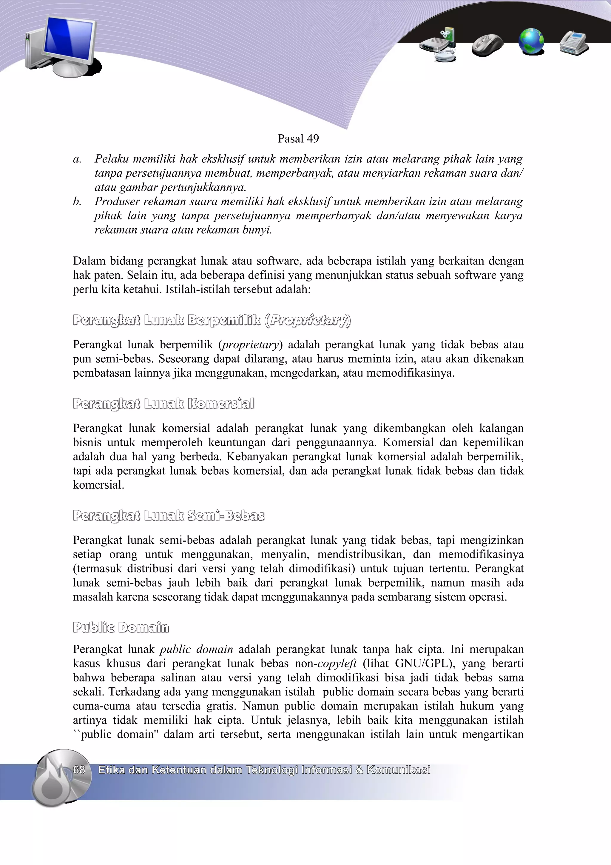 Pasal 49
a.   Pelaku memiliki hak eksklusif untuk memberikan izin atau melarang pihak lain yang
     tanpa persetujuannya membuat, memperbanyak, atau menyiarkan rekaman suara dan/
     atau gambar pertunjukkannya.
b.   Produser rekaman suara memiliki hak eksklusif untuk memberikan izin atau melarang
     pihak lain yang tanpa persetujuannya memperbanyak dan/atau menyewakan karya
     rekaman suara atau rekaman bunyi.

Dalam bidang perangkat lunak atau software, ada beberapa istilah yang berkaitan dengan
hak paten. Selain itu, ada beberapa definisi yang menunjukkan status sebuah software yang
perlu kita ketahui. Istilah-istilah tersebut adalah:

Perangkat Lunak Berpemilik (Proprietary)
Perangkat lunak berpemilik (proprietary) adalah perangkat lunak yang tidak bebas atau
pun semi-bebas. Seseorang dapat dilarang, atau harus meminta izin, atau akan dikenakan
pembatasan lainnya jika menggunakan, mengedarkan, atau memodifikasinya.

Perangkat Lunak Komersial
Perangkat lunak komersial adalah perangkat lunak yang dikembangkan oleh kalangan
bisnis untuk memperoleh keuntungan dari penggunaannya. Komersial dan kepemilikan
adalah dua hal yang berbeda. Kebanyakan perangkat lunak komersial adalah berpemilik,
tapi ada perangkat lunak bebas komersial, dan ada perangkat lunak tidak bebas dan tidak
komersial.

Perangkat Lunak Semi-Bebas
Perangkat lunak semi-bebas adalah perangkat lunak yang tidak bebas, tapi mengizinkan
setiap orang untuk menggunakan, menyalin, mendistribusikan, dan memodifikasinya
(termasuk distribusi dari versi yang telah dimodifikasi) untuk tujuan tertentu. Perangkat
lunak semi-bebas jauh lebih baik dari perangkat lunak berpemilik, namun masih ada
masalah karena seseorang tidak dapat menggunakannya pada sembarang sistem operasi.

Public Domain
Perangkat lunak public domain adalah perangkat lunak tanpa hak cipta. Ini merupakan
kasus khusus dari perangkat lunak bebas non-copyleft (lihat GNU/GPL), yang berarti
bahwa beberapa salinan atau versi yang telah dimodifikasi bisa jadi tidak bebas sama
sekali. Terkadang ada yang menggunakan istilah public domain secara bebas yang berarti
cuma-cuma atau tersedia gratis. Namun public domain merupakan istilah hukum yang
artinya tidak memiliki hak cipta. Untuk jelasnya, lebih baik kita menggunakan istilah
``public domain'' dalam arti tersebut, serta menggunakan istilah lain untuk mengartikan

68   Etika dan Ketentuan dalam Teknologi Informasi & Komunikasi
 
