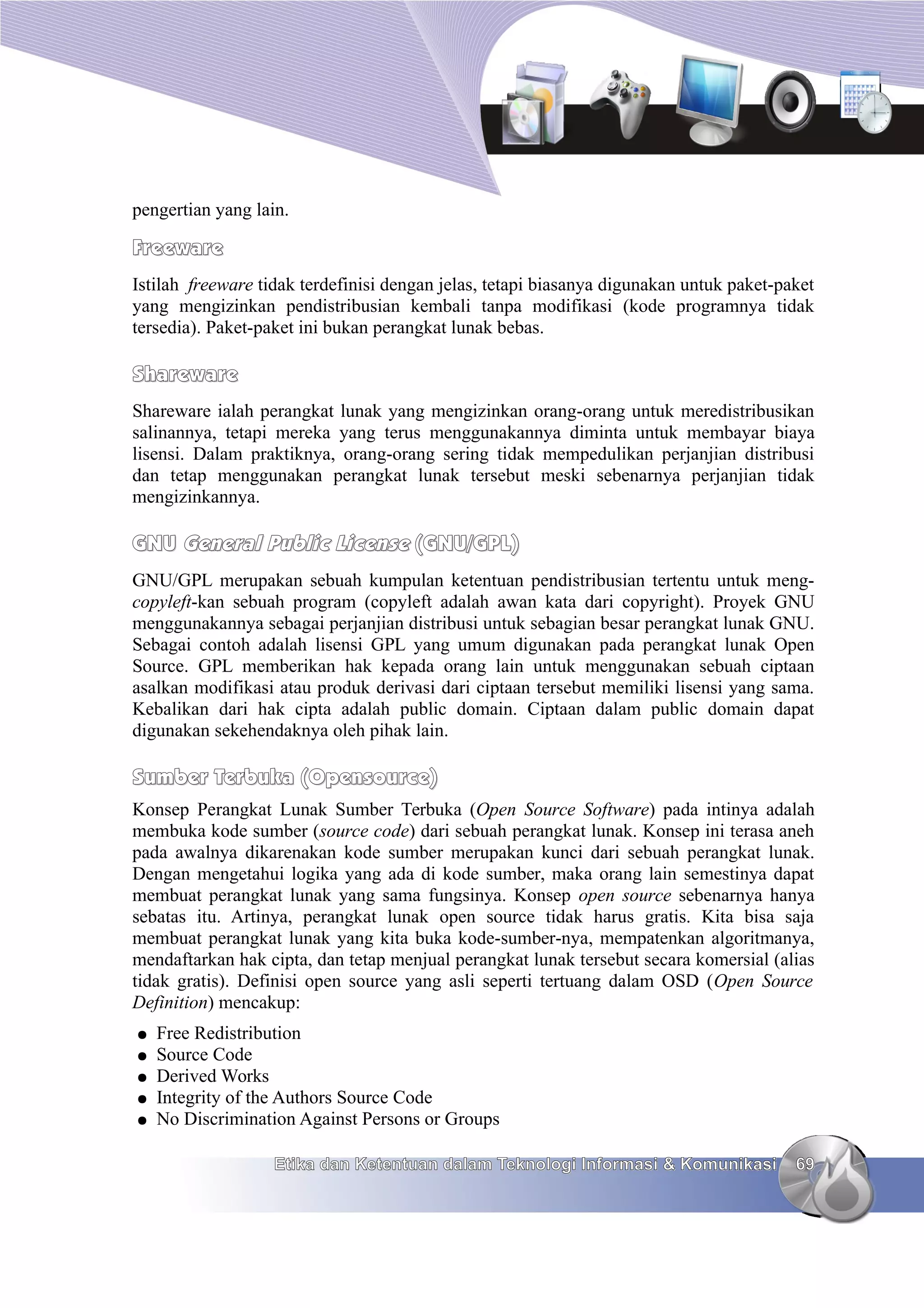 pengertian yang lain.

Freeware
Istilah freeware tidak terdefinisi dengan jelas, tetapi biasanya digunakan untuk paket-paket
yang mengizinkan pendistribusian kembali tanpa modifikasi (kode programnya tidak
tersedia). Paket-paket ini bukan perangkat lunak bebas.

Shareware
Shareware ialah perangkat lunak yang mengizinkan orang-orang untuk meredistribusikan
salinannya, tetapi mereka yang terus menggunakannya diminta untuk membayar biaya
lisensi. Dalam praktiknya, orang-orang sering tidak mempedulikan perjanjian distribusi
dan tetap menggunakan perangkat lunak tersebut meski sebenarnya perjanjian tidak
mengizinkannya.

GNU General Public License (GNU/GPL)
GNU/GPL merupakan sebuah kumpulan ketentuan pendistribusian tertentu untuk meng-
copyleft-kan sebuah program (copyleft adalah awan kata dari copyright). Proyek GNU
menggunakannya sebagai perjanjian distribusi untuk sebagian besar perangkat lunak GNU.
Sebagai contoh adalah lisensi GPL yang umum digunakan pada perangkat lunak Open
Source. GPL memberikan hak kepada orang lain untuk menggunakan sebuah ciptaan
asalkan modifikasi atau produk derivasi dari ciptaan tersebut memiliki lisensi yang sama.
Kebalikan dari hak cipta adalah public domain. Ciptaan dalam public domain dapat
digunakan sekehendaknya oleh pihak lain.

Sumber Terbuka (Opensource)
Konsep Perangkat Lunak Sumber Terbuka (Open Source Software) pada intinya adalah
membuka kode sumber (source code) dari sebuah perangkat lunak. Konsep ini terasa aneh
pada awalnya dikarenakan kode sumber merupakan kunci dari sebuah perangkat lunak.
Dengan mengetahui logika yang ada di kode sumber, maka orang lain semestinya dapat
membuat perangkat lunak yang sama fungsinya. Konsep open source sebenarnya hanya
sebatas itu. Artinya, perangkat lunak open source tidak harus gratis. Kita bisa saja
membuat perangkat lunak yang kita buka kode-sumber-nya, mempatenkan algoritmanya,
mendaftarkan hak cipta, dan tetap menjual perangkat lunak tersebut secara komersial (alias
tidak gratis). Definisi open source yang asli seperti tertuang dalam OSD (Open Source
Definition) mencakup:
●   Free Redistribution
●   Source Code
●   Derived Works
●   Integrity of the Authors Source Code
●   No Discrimination Against Persons or Groups

                   Etika dan Ketentuan dalam Teknologi Informasi & Komunikasi            69
 