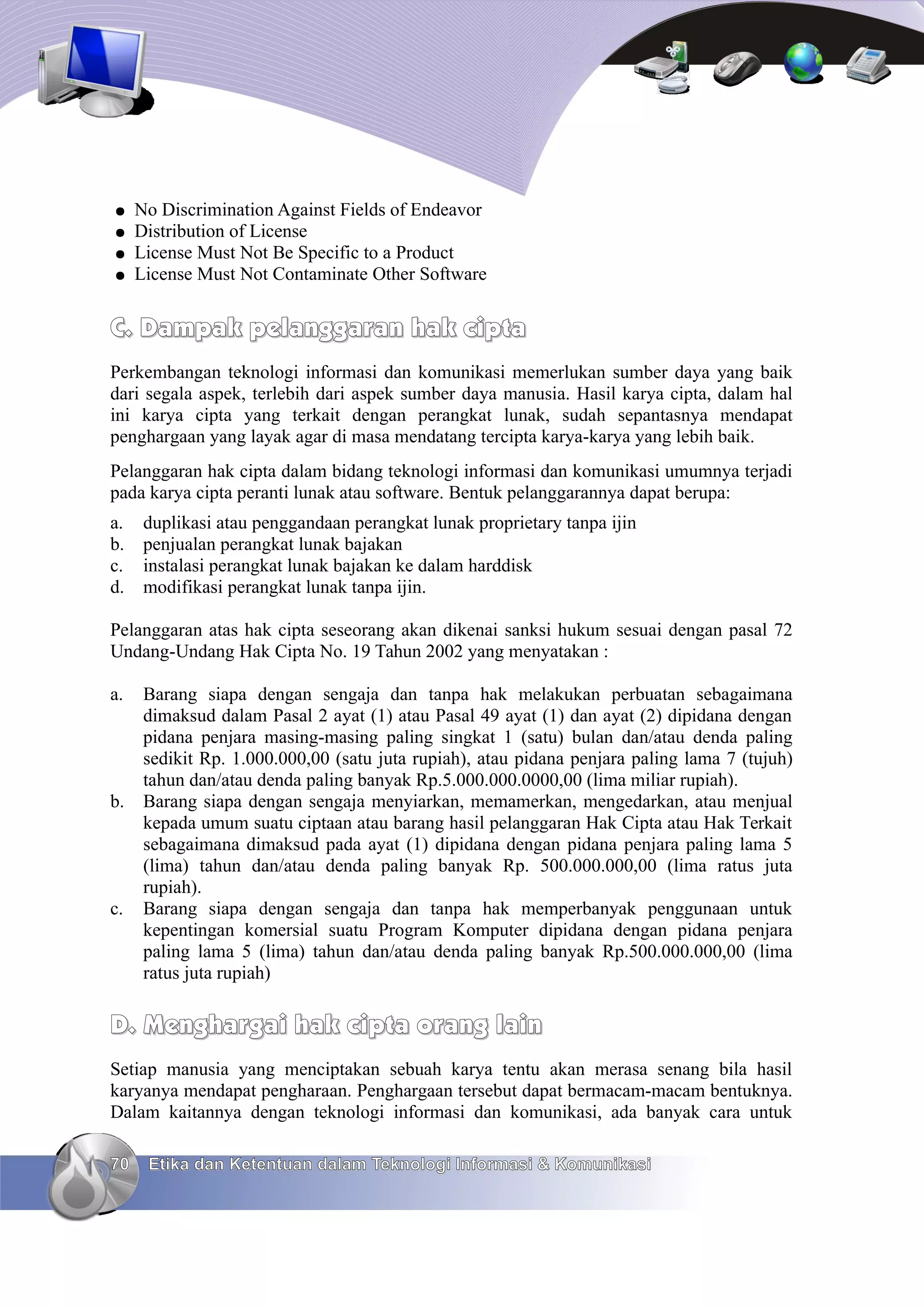 ●    No Discrimination Against Fields of Endeavor
●    Distribution of License
●    License Must Not Be Specific to a Product
●    License Must Not Contaminate Other Software


C. Dampak pelanggaran hak cipta
Perkembangan teknologi informasi dan komunikasi memerlukan sumber daya yang baik
dari segala aspek, terlebih dari aspek sumber daya manusia. Hasil karya cipta, dalam hal
ini karya cipta yang terkait dengan perangkat lunak, sudah sepantasnya mendapat
penghargaan yang layak agar di masa mendatang tercipta karya-karya yang lebih baik.
Pelanggaran hak cipta dalam bidang teknologi informasi dan komunikasi umumnya terjadi
pada karya cipta peranti lunak atau software. Bentuk pelanggarannya dapat berupa:
a.    duplikasi atau penggandaan perangkat lunak proprietary tanpa ijin
b.    penjualan perangkat lunak bajakan
c.    instalasi perangkat lunak bajakan ke dalam harddisk
d.    modifikasi perangkat lunak tanpa ijin.

Pelanggaran atas hak cipta seseorang akan dikenai sanksi hukum sesuai dengan pasal 72
Undang-Undang Hak Cipta No. 19 Tahun 2002 yang menyatakan :

a.    Barang siapa dengan sengaja dan tanpa hak melakukan perbuatan sebagaimana
      dimaksud dalam Pasal 2 ayat (1) atau Pasal 49 ayat (1) dan ayat (2) dipidana dengan
      pidana penjara masing-masing paling singkat 1 (satu) bulan dan/atau denda paling
      sedikit Rp. 1.000.000,00 (satu juta rupiah), atau pidana penjara paling lama 7 (tujuh)
      tahun dan/atau denda paling banyak Rp.5.000.000.0000,00 (lima miliar rupiah).
b.    Barang siapa dengan sengaja menyiarkan, memamerkan, mengedarkan, atau menjual
      kepada umum suatu ciptaan atau barang hasil pelanggaran Hak Cipta atau Hak Terkait
      sebagaimana dimaksud pada ayat (1) dipidana dengan pidana penjara paling lama 5
      (lima) tahun dan/atau denda paling banyak Rp. 500.000.000,00 (lima ratus juta
      rupiah).
c.    Barang siapa dengan sengaja dan tanpa hak memperbanyak penggunaan untuk
      kepentingan komersial suatu Program Komputer dipidana dengan pidana penjara
      paling lama 5 (lima) tahun dan/atau denda paling banyak Rp.500.000.000,00 (lima
      ratus juta rupiah)

D. Menghargai hak cipta orang lain
Setiap manusia yang menciptakan sebuah karya tentu akan merasa senang bila hasil
karyanya mendapat pengharaan. Penghargaan tersebut dapat bermacam-macam bentuknya.
Dalam kaitannya dengan teknologi informasi dan komunikasi, ada banyak cara untuk

70    Etika dan Ketentuan dalam Teknologi Informasi & Komunikasi
 