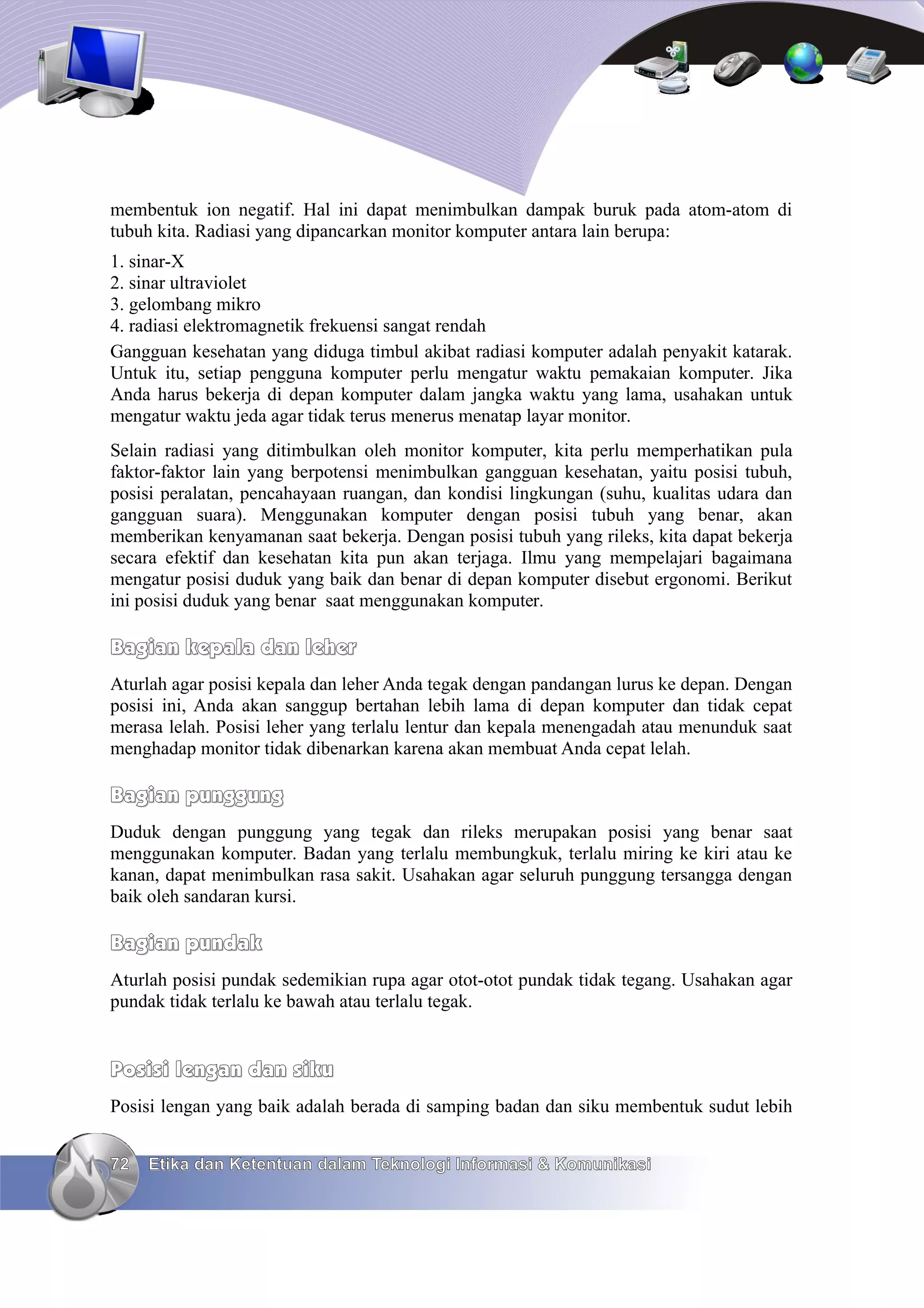 membentuk ion negatif. Hal ini dapat menimbulkan dampak buruk pada atom-atom di
tubuh kita. Radiasi yang dipancarkan monitor komputer antara lain berupa:
1. sinar-X
2. sinar ultraviolet
3. gelombang mikro
4. radiasi elektromagnetik frekuensi sangat rendah
Gangguan kesehatan yang diduga timbul akibat radiasi komputer adalah penyakit katarak.
Untuk itu, setiap pengguna komputer perlu mengatur waktu pemakaian komputer. Jika
Anda harus bekerja di depan komputer dalam jangka waktu yang lama, usahakan untuk
mengatur waktu jeda agar tidak terus menerus menatap layar monitor.
Selain radiasi yang ditimbulkan oleh monitor komputer, kita perlu memperhatikan pula
faktor-faktor lain yang berpotensi menimbulkan gangguan kesehatan, yaitu posisi tubuh,
posisi peralatan, pencahayaan ruangan, dan kondisi lingkungan (suhu, kualitas udara dan
gangguan suara). Menggunakan komputer dengan posisi tubuh yang benar, akan
memberikan kenyamanan saat bekerja. Dengan posisi tubuh yang rileks, kita dapat bekerja
secara efektif dan kesehatan kita pun akan terjaga. Ilmu yang mempelajari bagaimana
mengatur posisi duduk yang baik dan benar di depan komputer disebut ergonomi. Berikut
ini posisi duduk yang benar saat menggunakan komputer.

Bagian kepala dan leher
Aturlah agar posisi kepala dan leher Anda tegak dengan pandangan lurus ke depan. Dengan
posisi ini, Anda akan sanggup bertahan lebih lama di depan komputer dan tidak cepat
merasa lelah. Posisi leher yang terlalu lentur dan kepala menengadah atau menunduk saat
menghadap monitor tidak dibenarkan karena akan membuat Anda cepat lelah.

Bagian punggung
Duduk dengan punggung yang tegak dan rileks merupakan posisi yang benar saat
menggunakan komputer. Badan yang terlalu membungkuk, terlalu miring ke kiri atau ke
kanan, dapat menimbulkan rasa sakit. Usahakan agar seluruh punggung tersangga dengan
baik oleh sandaran kursi.

Bagian pundak
Aturlah posisi pundak sedemikian rupa agar otot-otot pundak tidak tegang. Usahakan agar
pundak tidak terlalu ke bawah atau terlalu tegak.


Posisi lengan dan siku
Posisi lengan yang baik adalah berada di samping badan dan siku membentuk sudut lebih


72   Etika dan Ketentuan dalam Teknologi Informasi & Komunikasi
 