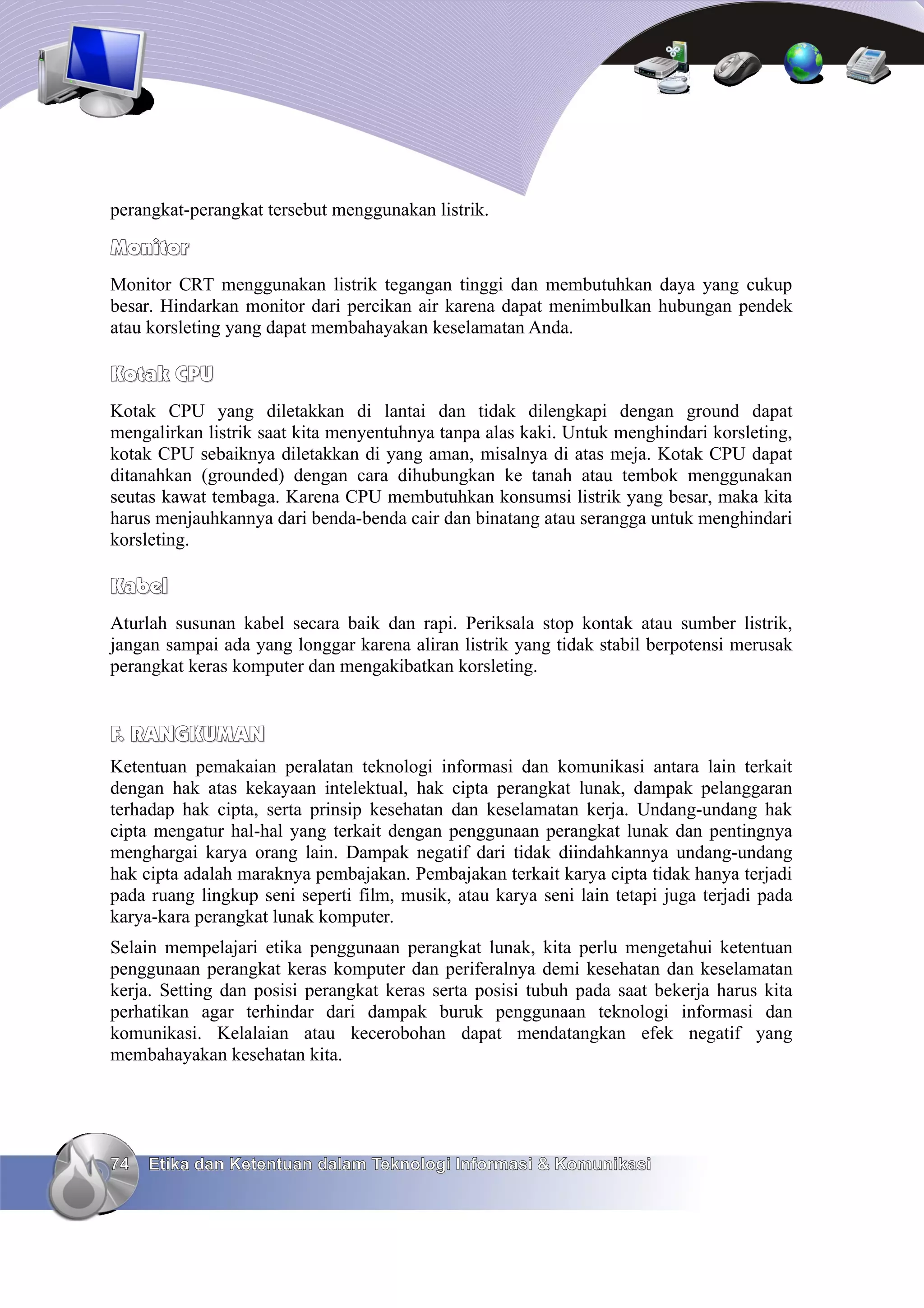 perangkat-perangkat tersebut menggunakan listrik.

Monitor
Monitor CRT menggunakan listrik tegangan tinggi dan membutuhkan daya yang cukup
besar. Hindarkan monitor dari percikan air karena dapat menimbulkan hubungan pendek
atau korsleting yang dapat membahayakan keselamatan Anda.

Kotak CPU
Kotak CPU yang diletakkan di lantai dan tidak dilengkapi dengan ground dapat
mengalirkan listrik saat kita menyentuhnya tanpa alas kaki. Untuk menghindari korsleting,
kotak CPU sebaiknya diletakkan di yang aman, misalnya di atas meja. Kotak CPU dapat
ditanahkan (grounded) dengan cara dihubungkan ke tanah atau tembok menggunakan
seutas kawat tembaga. Karena CPU membutuhkan konsumsi listrik yang besar, maka kita
harus menjauhkannya dari benda-benda cair dan binatang atau serangga untuk menghindari
korsleting.

Kabel
Aturlah susunan kabel secara baik dan rapi. Periksala stop kontak atau sumber listrik,
jangan sampai ada yang longgar karena aliran listrik yang tidak stabil berpotensi merusak
perangkat keras komputer dan mengakibatkan korsleting.


F. RANGKUMAN
Ketentuan pemakaian peralatan teknologi informasi dan komunikasi antara lain terkait
dengan hak atas kekayaan intelektual, hak cipta perangkat lunak, dampak pelanggaran
terhadap hak cipta, serta prinsip kesehatan dan keselamatan kerja. Undang-undang hak
cipta mengatur hal-hal yang terkait dengan penggunaan perangkat lunak dan pentingnya
menghargai karya orang lain. Dampak negatif dari tidak diindahkannya undang-undang
hak cipta adalah maraknya pembajakan. Pembajakan terkait karya cipta tidak hanya terjadi
pada ruang lingkup seni seperti film, musik, atau karya seni lain tetapi juga terjadi pada
karya-kara perangkat lunak komputer.
Selain mempelajari etika penggunaan perangkat lunak, kita perlu mengetahui ketentuan
penggunaan perangkat keras komputer dan periferalnya demi kesehatan dan keselamatan
kerja. Setting dan posisi perangkat keras serta posisi tubuh pada saat bekerja harus kita
perhatikan agar terhindar dari dampak buruk penggunaan teknologi informasi dan
komunikasi. Kelalaian atau kecerobohan dapat mendatangkan efek negatif yang
membahayakan kesehatan kita.




74   Etika dan Ketentuan dalam Teknologi Informasi & Komunikasi
 
