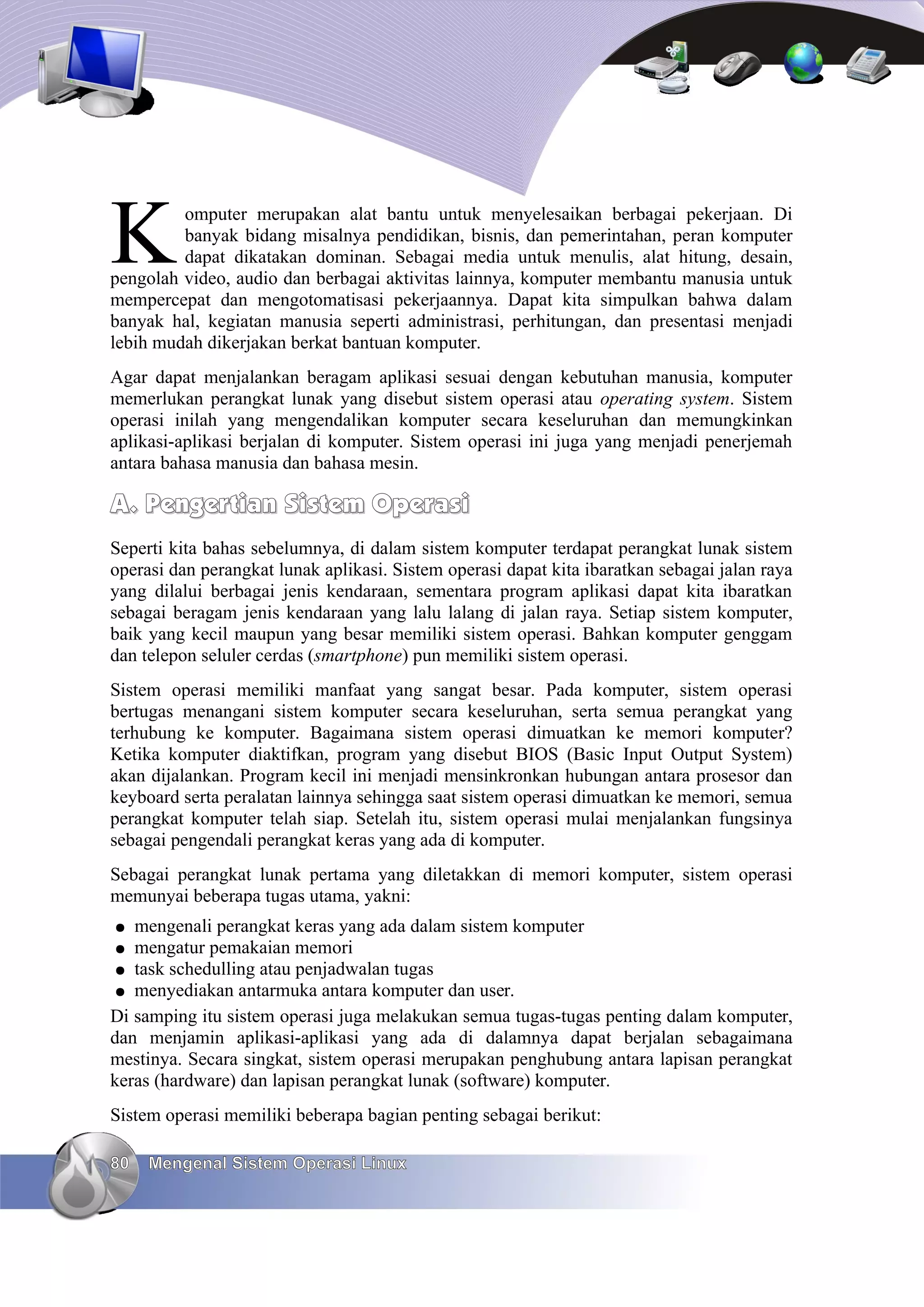 K        omputer merupakan alat bantu untuk menyelesaikan berbagai pekerjaan. Di
         banyak bidang misalnya pendidikan, bisnis, dan pemerintahan, peran komputer
         dapat dikatakan dominan. Sebagai media untuk menulis, alat hitung, desain,
pengolah video, audio dan berbagai aktivitas lainnya, komputer membantu manusia untuk
mempercepat dan mengotomatisasi pekerjaannya. Dapat kita simpulkan bahwa dalam
banyak hal, kegiatan manusia seperti administrasi, perhitungan, dan presentasi menjadi
lebih mudah dikerjakan berkat bantuan komputer.
Agar dapat menjalankan beragam aplikasi sesuai dengan kebutuhan manusia, komputer
memerlukan perangkat lunak yang disebut sistem operasi atau operating system. Sistem
operasi inilah yang mengendalikan komputer secara keseluruhan dan memungkinkan
aplikasi-aplikasi berjalan di komputer. Sistem operasi ini juga yang menjadi penerjemah
antara bahasa manusia dan bahasa mesin.

A. Pengertian Sistem Operasi
Seperti kita bahas sebelumnya, di dalam sistem komputer terdapat perangkat lunak sistem
operasi dan perangkat lunak aplikasi. Sistem operasi dapat kita ibaratkan sebagai jalan raya
yang dilalui berbagai jenis kendaraan, sementara program aplikasi dapat kita ibaratkan
sebagai beragam jenis kendaraan yang lalu lalang di jalan raya. Setiap sistem komputer,
baik yang kecil maupun yang besar memiliki sistem operasi. Bahkan komputer genggam
dan telepon seluler cerdas (smartphone) pun memiliki sistem operasi.
Sistem operasi memiliki manfaat yang sangat besar. Pada komputer, sistem operasi
bertugas menangani sistem komputer secara keseluruhan, serta semua perangkat yang
terhubung ke komputer. Bagaimana sistem operasi dimuatkan ke memori komputer?
Ketika komputer diaktifkan, program yang disebut BIOS (Basic Input Output System)
akan dijalankan. Program kecil ini menjadi mensinkronkan hubungan antara prosesor dan
keyboard serta peralatan lainnya sehingga saat sistem operasi dimuatkan ke memori, semua
perangkat komputer telah siap. Setelah itu, sistem operasi mulai menjalankan fungsinya
sebagai pengendali perangkat keras yang ada di komputer.
Sebagai perangkat lunak pertama yang diletakkan di memori komputer, sistem operasi
memunyai beberapa tugas utama, yakni:
●  mengenali perangkat keras yang ada dalam sistem komputer
●  mengatur pemakaian memori
● task schedulling atau penjadwalan tugas
● menyediakan antarmuka antara komputer dan user.
Di samping itu sistem operasi juga melakukan semua tugas-tugas penting dalam komputer,
dan menjamin aplikasi-aplikasi yang ada di dalamnya dapat berjalan sebagaimana
mestinya. Secara singkat, sistem operasi merupakan penghubung antara lapisan perangkat
keras (hardware) dan lapisan perangkat lunak (software) komputer.
Sistem operasi memiliki beberapa bagian penting sebagai berikut:

80   Mengenal Sistem Operasi Linux
 