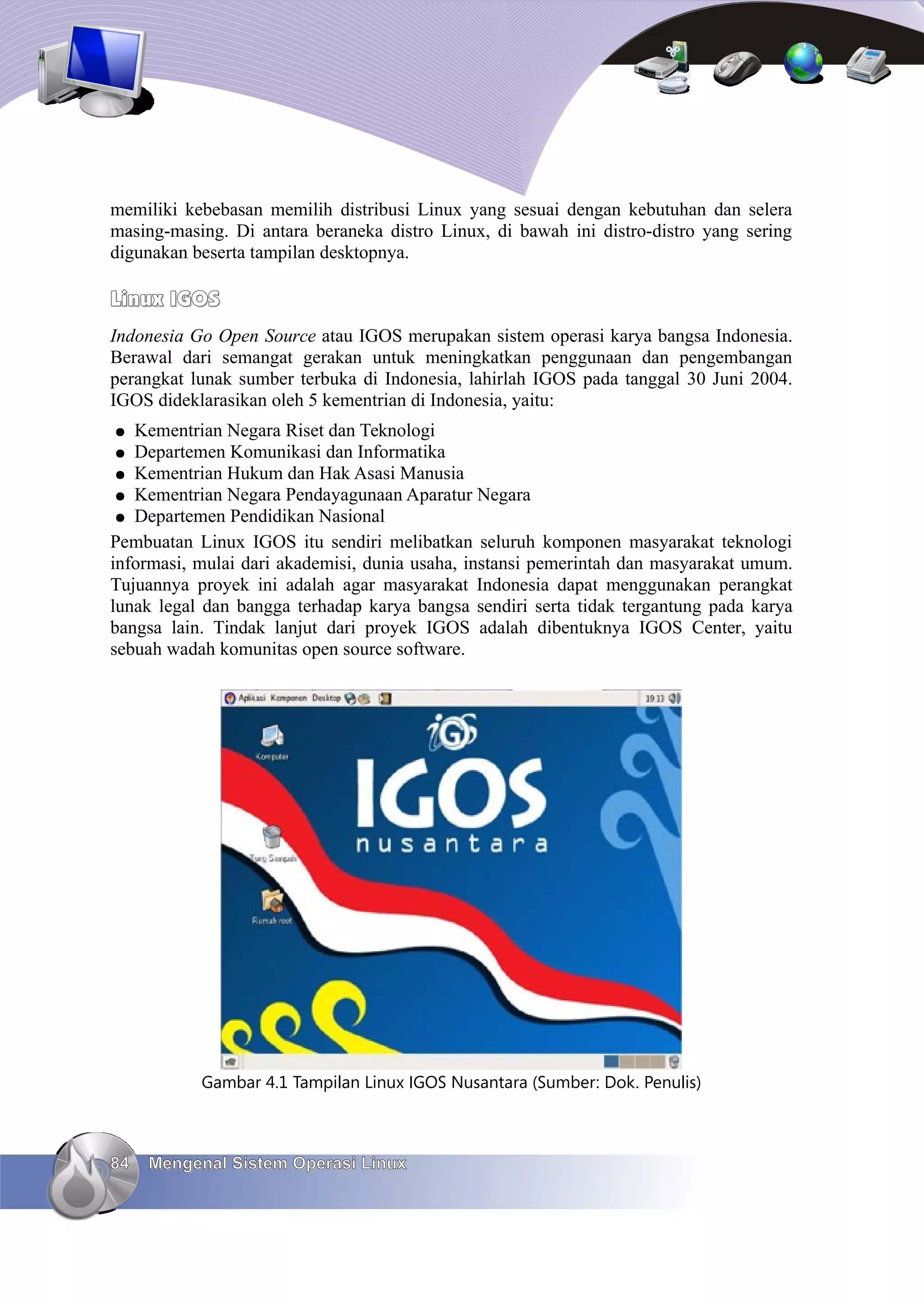 memiliki kebebasan memilih distribusi Linux yang sesuai dengan kebutuhan dan selera
masing-masing. Di antara beraneka distro Linux, di bawah ini distro-distro yang sering
digunakan beserta tampilan desktopnya.

Linux IGOS
Indonesia Go Open Source atau IGOS merupakan sistem operasi karya bangsa Indonesia.
Berawal dari semangat gerakan untuk meningkatkan penggunaan dan pengembangan
perangkat lunak sumber terbuka di Indonesia, lahirlah IGOS pada tanggal 30 Juni 2004.
IGOS dideklarasikan oleh 5 kementrian di Indonesia, yaitu:
●  Kementrian Negara Riset dan Teknologi
●  Departemen Komunikasi dan Informatika
 ● Kementrian Hukum dan Hak Asasi Manusia
 ● Kementrian Negara Pendayagunaan Aparatur Negara
 ● Departemen Pendidikan Nasional
Pembuatan Linux IGOS itu sendiri melibatkan seluruh komponen masyarakat teknologi
informasi, mulai dari akademisi, dunia usaha, instansi pemerintah dan masyarakat umum.
Tujuannya proyek ini adalah agar masyarakat Indonesia dapat menggunakan perangkat
lunak legal dan bangga terhadap karya bangsa sendiri serta tidak tergantung pada karya
bangsa lain. Tindak lanjut dari proyek IGOS adalah dibentuknya IGOS Center, yaitu
sebuah wadah komunitas open source software.




           Gambar 4.1 Tampilan Linux IGOS Nusantara (Sumber: Dok. Penulis)



84   Mengenal Sistem Operasi Linux
 