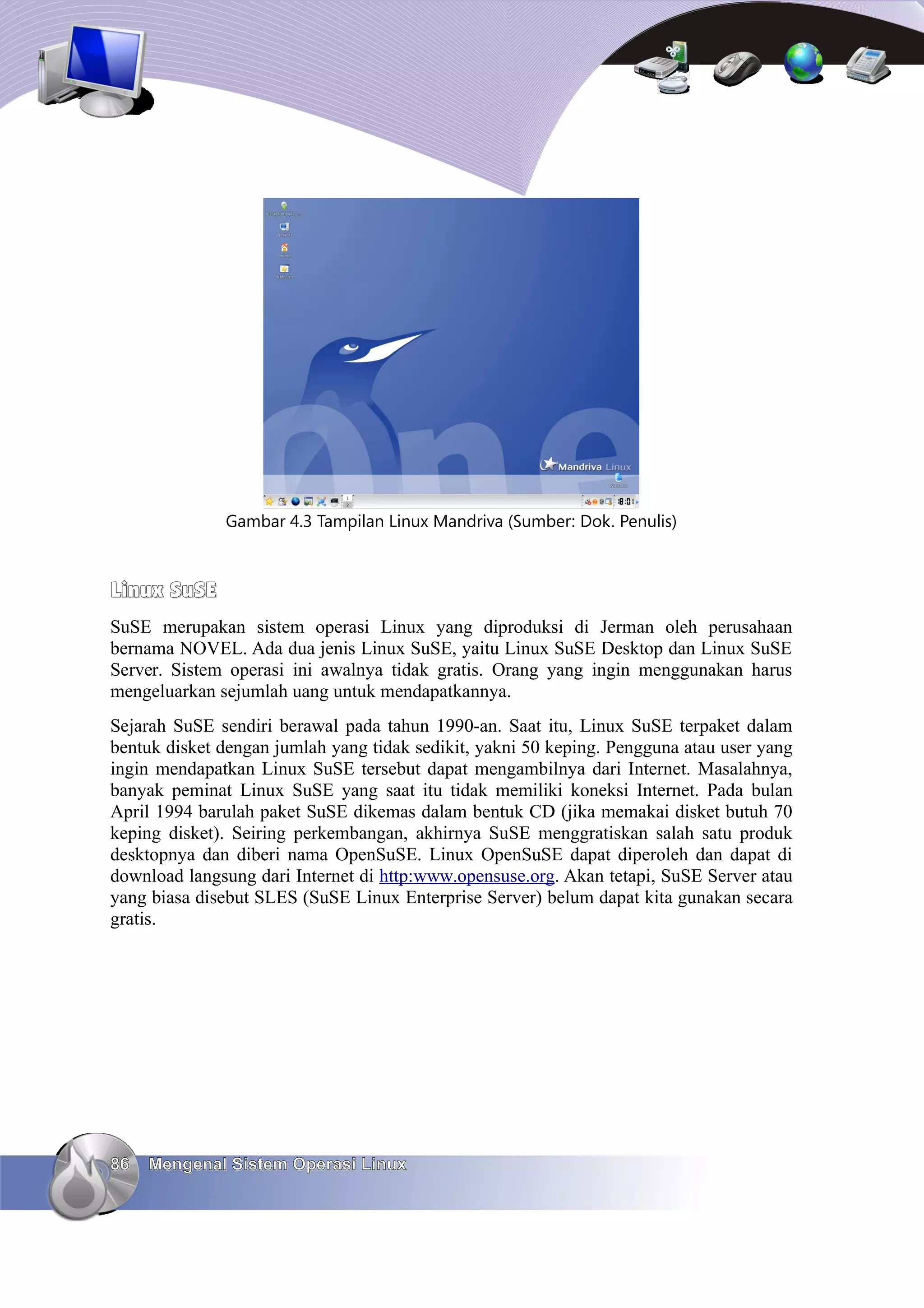 Gambar 4.3 Tampilan Linux Mandriva (Sumber: Dok. Penulis)



Linux SuSE
SuSE merupakan sistem operasi Linux yang diproduksi di Jerman oleh perusahaan
bernama NOVEL. Ada dua jenis Linux SuSE, yaitu Linux SuSE Desktop dan Linux SuSE
Server. Sistem operasi ini awalnya tidak gratis. Orang yang ingin menggunakan harus
mengeluarkan sejumlah uang untuk mendapatkannya.
Sejarah SuSE sendiri berawal pada tahun 1990-an. Saat itu, Linux SuSE terpaket dalam
bentuk disket dengan jumlah yang tidak sedikit, yakni 50 keping. Pengguna atau user yang
ingin mendapatkan Linux SuSE tersebut dapat mengambilnya dari Internet. Masalahnya,
banyak peminat Linux SuSE yang saat itu tidak memiliki koneksi Internet. Pada bulan
April 1994 barulah paket SuSE dikemas dalam bentuk CD (jika memakai disket butuh 70
keping disket). Seiring perkembangan, akhirnya SuSE menggratiskan salah satu produk
desktopnya dan diberi nama OpenSuSE. Linux OpenSuSE dapat diperoleh dan dapat di
download langsung dari Internet di http:www.opensuse.org. Akan tetapi, SuSE Server atau
yang biasa disebut SLES (SuSE Linux Enterprise Server) belum dapat kita gunakan secara
gratis.




86   Mengenal Sistem Operasi Linux
 