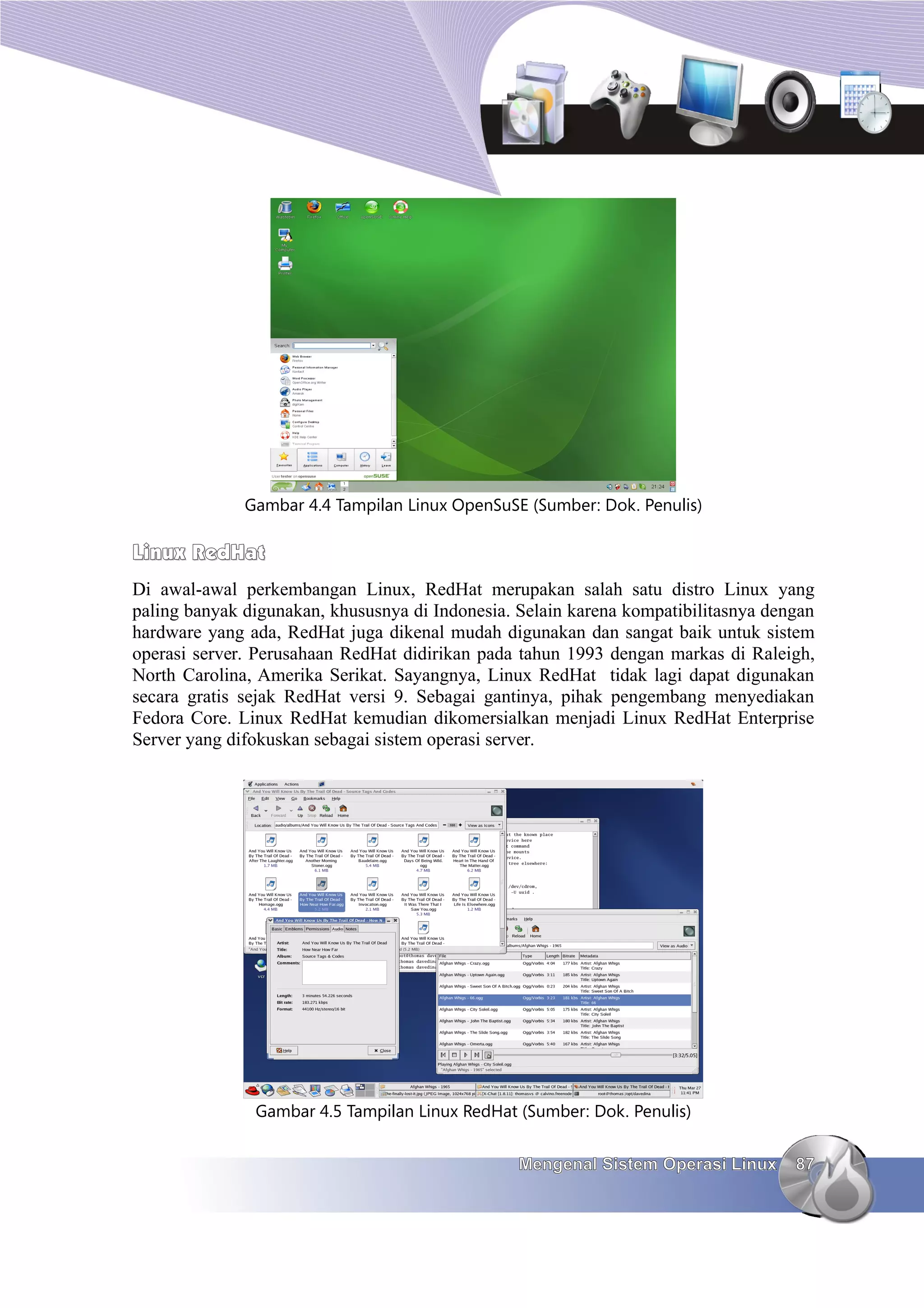 Gambar 4.4 Tampilan Linux OpenSuSE (Sumber: Dok. Penulis)

Linux RedHat
Di awal-awal perkembangan Linux, RedHat merupakan salah satu distro Linux yang
paling banyak digunakan, khususnya di Indonesia. Selain karena kompatibilitasnya dengan
hardware yang ada, RedHat juga dikenal mudah digunakan dan sangat baik untuk sistem
operasi server. Perusahaan RedHat didirikan pada tahun 1993 dengan markas di Raleigh,
North Carolina, Amerika Serikat. Sayangnya, Linux RedHat tidak lagi dapat digunakan
secara gratis sejak RedHat versi 9. Sebagai gantinya, pihak pengembang menyediakan
Fedora Core. Linux RedHat kemudian dikomersialkan menjadi Linux RedHat Enterprise
Server yang difokuskan sebagai sistem operasi server.




               Gambar 4.5 Tampilan Linux RedHat (Sumber: Dok. Penulis)


                                                 Mengenal Sistem Operasi Linux      87
 