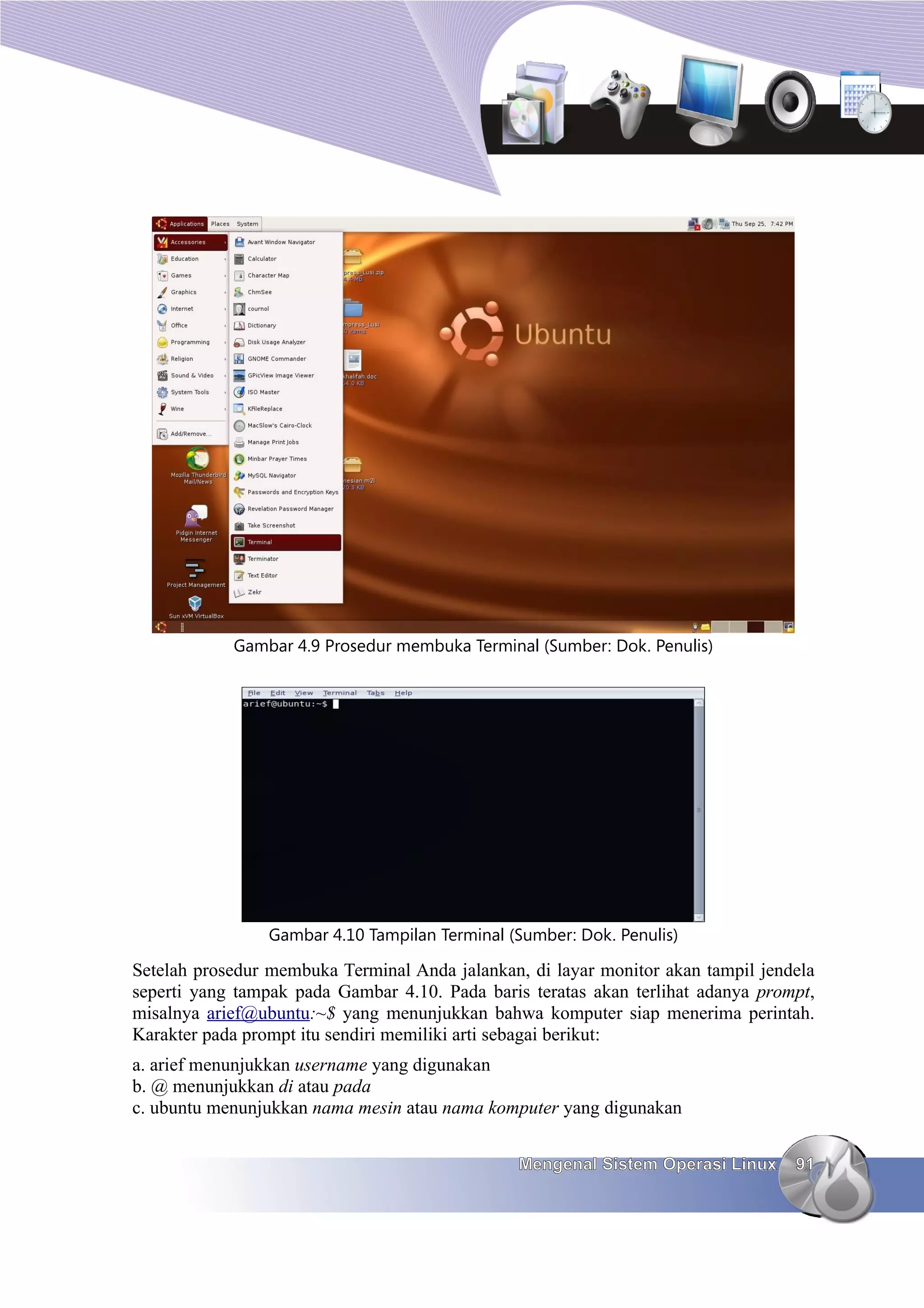 Gambar 4.9 Prosedur membuka Terminal (Sumber: Dok. Penulis)




                 Gambar 4.10 Tampilan Terminal (Sumber: Dok. Penulis)

Setelah prosedur membuka Terminal Anda jalankan, di layar monitor akan tampil jendela
seperti yang tampak pada Gambar 4.10. Pada baris teratas akan terlihat adanya prompt,
misalnya arief@ubuntu:~$ yang menunjukkan bahwa komputer siap menerima perintah.
Karakter pada prompt itu sendiri memiliki arti sebagai berikut:
a. arief menunjukkan username yang digunakan
b. @ menunjukkan di atau pada
c. ubuntu menunjukkan nama mesin atau nama komputer yang digunakan


                                                Mengenal Sistem Operasi Linux     91
 