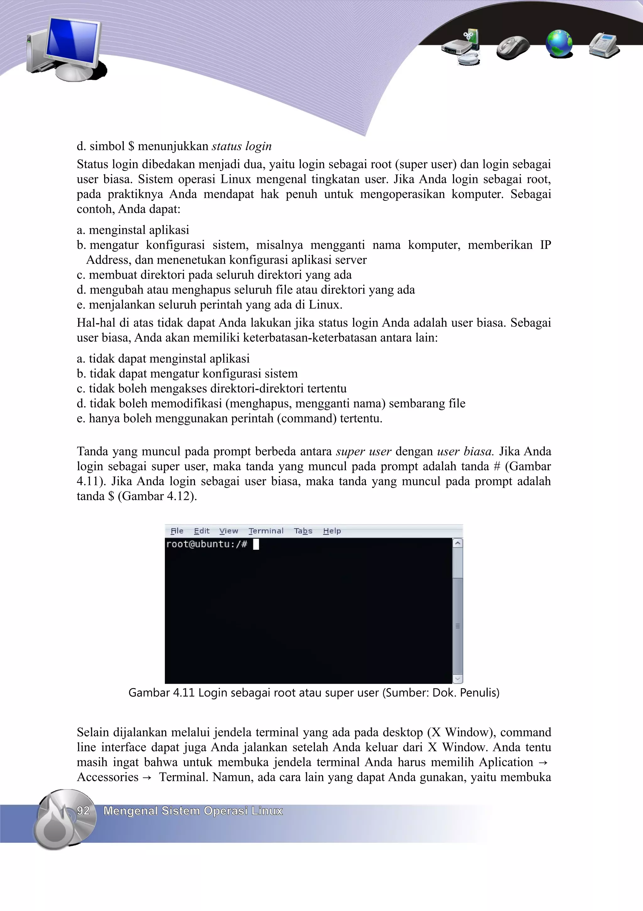 d. simbol $ menunjukkan status login
Status login dibedakan menjadi dua, yaitu login sebagai root (super user) dan login sebagai
user biasa. Sistem operasi Linux mengenal tingkatan user. Jika Anda login sebagai root,
pada praktiknya Anda mendapat hak penuh untuk mengoperasikan komputer. Sebagai
contoh, Anda dapat:
a. menginstal aplikasi
b. mengatur konfigurasi sistem, misalnya mengganti nama komputer, memberikan IP
  Address, dan menenetukan konfigurasi aplikasi server
c. membuat direktori pada seluruh direktori yang ada
d. mengubah atau menghapus seluruh file atau direktori yang ada
e. menjalankan seluruh perintah yang ada di Linux.
Hal-hal di atas tidak dapat Anda lakukan jika status login Anda adalah user biasa. Sebagai
user biasa, Anda akan memiliki keterbatasan-keterbatasan antara lain:
a. tidak dapat menginstal aplikasi
b. tidak dapat mengatur konfigurasi sistem
c. tidak boleh mengakses direktori-direktori tertentu
d. tidak boleh memodifikasi (menghapus, mengganti nama) sembarang file
e. hanya boleh menggunakan perintah (command) tertentu.

Tanda yang muncul pada prompt berbeda antara super user dengan user biasa. Jika Anda
login sebagai super user, maka tanda yang muncul pada prompt adalah tanda # (Gambar
4.11). Jika Anda login sebagai user biasa, maka tanda yang muncul pada prompt adalah
tanda $ (Gambar 4.12).




         Gambar 4.11 Login sebagai root atau super user (Sumber: Dok. Penulis)


Selain dijalankan melalui jendela terminal yang ada pada desktop (X Window), command
line interface dapat juga Anda jalankan setelah Anda keluar dari X Window. Anda tentu
masih ingat bahwa untuk membuka jendela terminal Anda harus memilih Aplication →
Accessories → Terminal. Namun, ada cara lain yang dapat Anda gunakan, yaitu membuka

92   Mengenal Sistem Operasi Linux
 
