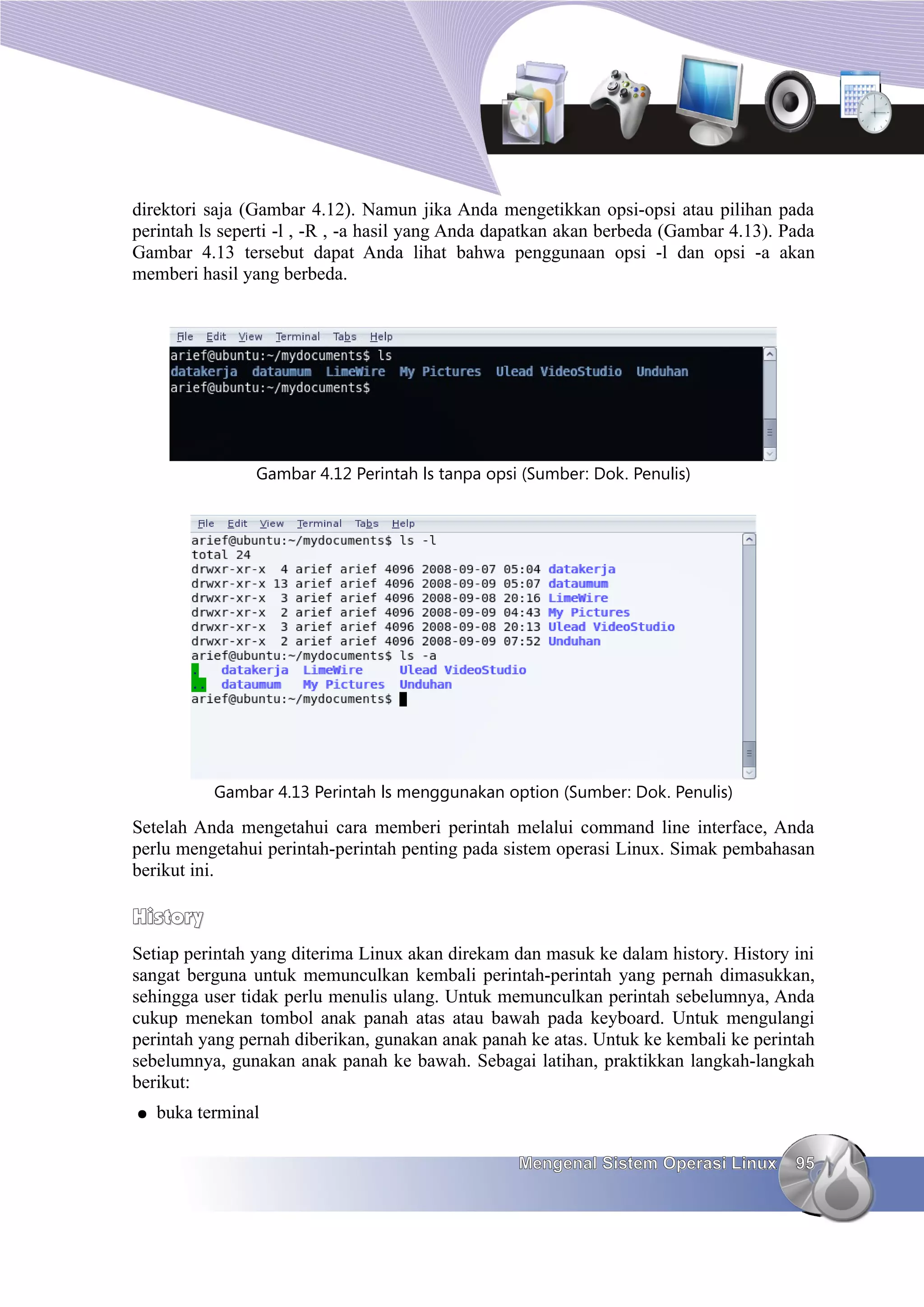 direktori saja (Gambar 4.12). Namun jika Anda mengetikkan opsi-opsi atau pilihan pada
perintah ls seperti -l , -R , -a hasil yang Anda dapatkan akan berbeda (Gambar 4.13). Pada
Gambar 4.13 tersebut dapat Anda lihat bahwa penggunaan opsi -l dan opsi -a akan
memberi hasil yang berbeda.




                Gambar 4.12 Perintah ls tanpa opsi (Sumber: Dok. Penulis)




           Gambar 4.13 Perintah ls menggunakan option (Sumber: Dok. Penulis)

Setelah Anda mengetahui cara memberi perintah melalui command line interface, Anda
perlu mengetahui perintah-perintah penting pada sistem operasi Linux. Simak pembahasan
berikut ini.

History
Setiap perintah yang diterima Linux akan direkam dan masuk ke dalam history. History ini
sangat berguna untuk memunculkan kembali perintah-perintah yang pernah dimasukkan,
sehingga user tidak perlu menulis ulang. Untuk memunculkan perintah sebelumnya, Anda
cukup menekan tombol anak panah atas atau bawah pada keyboard. Untuk mengulangi
perintah yang pernah diberikan, gunakan anak panah ke atas. Untuk ke kembali ke perintah
sebelumnya, gunakan anak panah ke bawah. Sebagai latihan, praktikkan langkah-langkah
berikut:
●   buka terminal

                                                  Mengenal Sistem Operasi Linux        95
 
