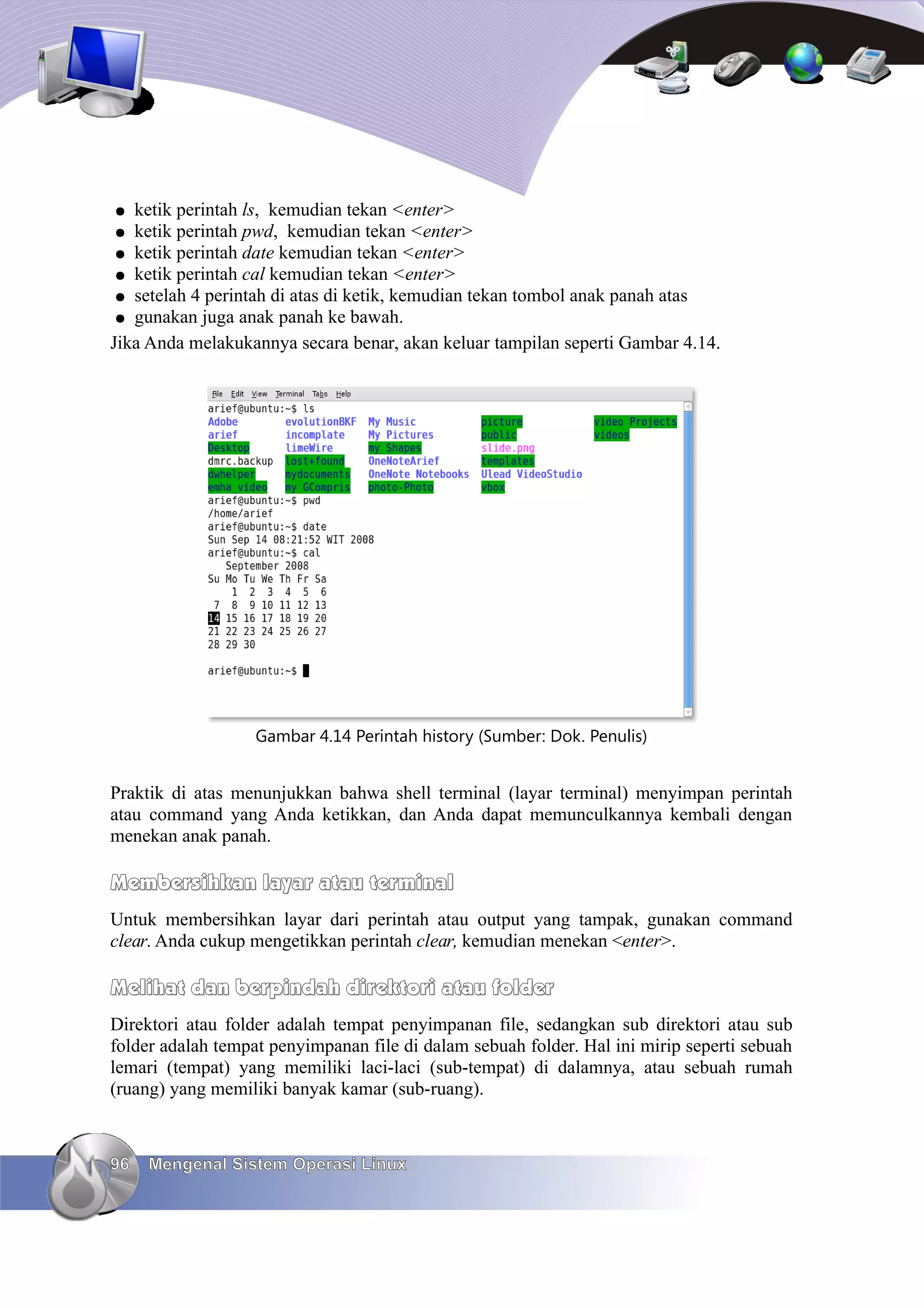 ●  ketik perintah ls, kemudian tekan <enter>
 ● ketik perintah pwd, kemudian tekan <enter>
 ● ketik perintah date kemudian tekan <enter>
 ● ketik perintah cal kemudian tekan <enter>
 ● setelah 4 perintah di atas di ketik, kemudian tekan tombol anak panah atas
 ● gunakan juga anak panah ke bawah.
Jika Anda melakukannya secara benar, akan keluar tampilan seperti Gambar 4.14.




                   Gambar 4.14 Perintah history (Sumber: Dok. Penulis)


Praktik di atas menunjukkan bahwa shell terminal (layar terminal) menyimpan perintah
atau command yang Anda ketikkan, dan Anda dapat memunculkannya kembali dengan
menekan anak panah.

Membersihkan layar atau terminal
Untuk membersihkan layar dari perintah atau output yang tampak, gunakan command
clear. Anda cukup mengetikkan perintah clear, kemudian menekan <enter>.

Melihat dan berpindah direktori atau folder
Direktori atau folder adalah tempat penyimpanan file, sedangkan sub direktori atau sub
folder adalah tempat penyimpanan file di dalam sebuah folder. Hal ini mirip seperti sebuah
lemari (tempat) yang memiliki laci-laci (sub-tempat) di dalamnya, atau sebuah rumah
(ruang) yang memiliki banyak kamar (sub-ruang).



96   Mengenal Sistem Operasi Linux
 