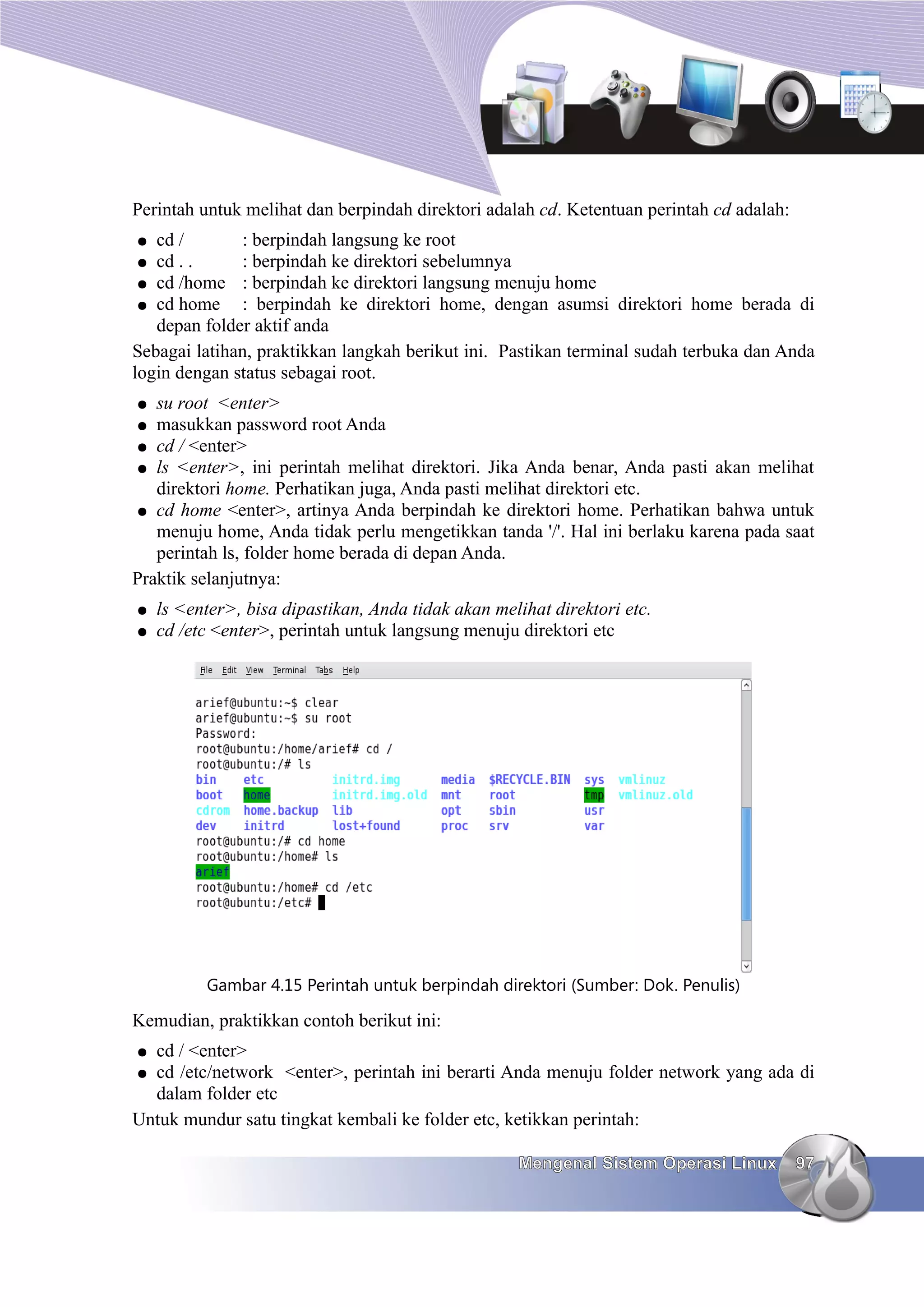 Perintah untuk melihat dan berpindah direktori adalah cd. Ketentuan perintah cd adalah:
●  cd /       : berpindah langsung ke root
 ● cd . .     : berpindah ke direktori sebelumnya
 ● cd /home : berpindah ke direktori langsung menuju home
 ● cd home    : berpindah ke direktori home, dengan asumsi direktori home berada di
   depan folder aktif anda
Sebagai latihan, praktikkan langkah berikut ini. Pastikan terminal sudah terbuka dan Anda
login dengan status sebagai root.
●  su root <enter>
● masukkan password root Anda
● cd / <enter>
● ls <enter>, ini perintah melihat direktori. Jika Anda benar, Anda pasti akan melihat
   direktori home. Perhatikan juga, Anda pasti melihat direktori etc.
● cd home <enter>, artinya Anda berpindah ke direktori home. Perhatikan bahwa untuk
   menuju home, Anda tidak perlu mengetikkan tanda '/'. Hal ini berlaku karena pada saat
   perintah ls, folder home berada di depan Anda.
Praktik selanjutnya:
●   ls <enter>, bisa dipastikan, Anda tidak akan melihat direktori etc.
●   cd /etc <enter>, perintah untuk langsung menuju direktori etc




          Gambar 4.15 Perintah untuk berpindah direktori (Sumber: Dok. Penulis)

Kemudian, praktikkan contoh berikut ini:
● cd / <enter>
● cd /etc/network <enter>, perintah ini berarti Anda menuju folder network yang ada di
  dalam folder etc
Untuk mundur satu tingkat kembali ke folder etc, ketikkan perintah:

                                                    Mengenal Sistem Operasi Linux         97
 