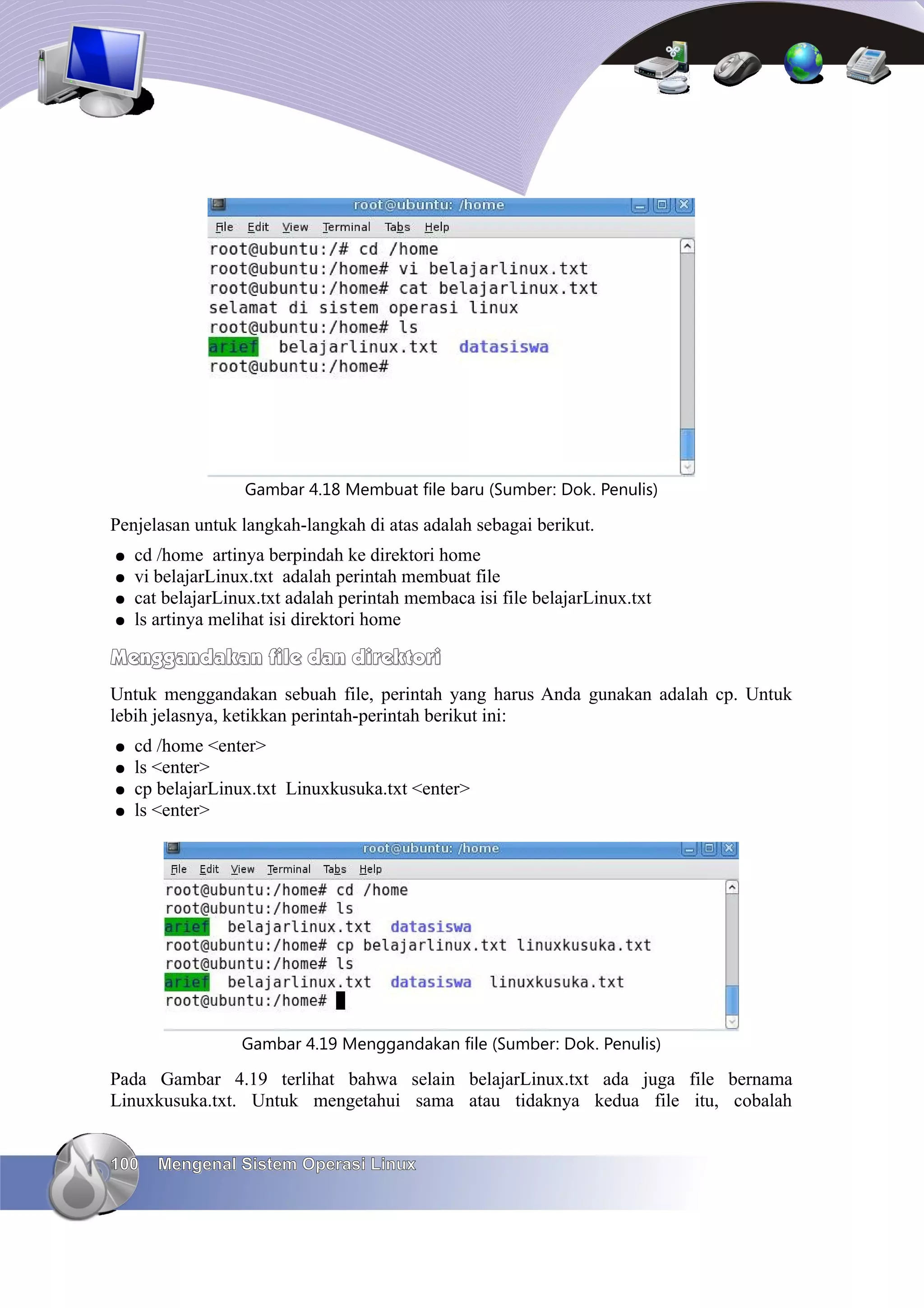 Gambar 4.18 Membuat file baru (Sumber: Dok. Penulis)

Penjelasan untuk langkah-langkah di atas adalah sebagai berikut.
●   cd /home artinya berpindah ke direktori home
●   vi belajarLinux.txt adalah perintah membuat file
●   cat belajarLinux.txt adalah perintah membaca isi file belajarLinux.txt
●   ls artinya melihat isi direktori home

Menggandakan file dan direktori
Untuk menggandakan sebuah file, perintah yang harus Anda gunakan adalah cp. Untuk
lebih jelasnya, ketikkan perintah-perintah berikut ini:
●   cd /home <enter>
●   ls <enter>
●   cp belajarLinux.txt Linuxkusuka.txt <enter>
●   ls <enter>




                  Gambar 4.19 Menggandakan file (Sumber: Dok. Penulis)

Pada Gambar 4.19 terlihat bahwa selain belajarLinux.txt ada juga file bernama
Linuxkusuka.txt. Untuk mengetahui sama atau tidaknya kedua file itu, cobalah


100    Mengenal Sistem Operasi Linux
 