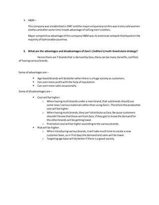  H&M –
Thiscompanywas establishedin1947 andthe majoruniquenessonthiswasitonlysoldwomen
clothesandaftersome time ittook advantage of sellingmen’sclothes.
Major competitive advantageof thiscompanyH&Mwas itsextensive networkthatbasedonthe
majorityof fashionablecountries.
3. What are the advantages and disadvantages of Zara’s (Inditex’s) multi-brandstore strategy?
Hence there are 7 brandsthat is derivedbyZara,there can be many benefits,conflicts
of havingvariousbrands.
Some of advantagesare –
 Age basedbrandswill dobetterwhenthere isahuge societyas customers.
 Can earnmore profitwiththe helpof reputation.
 Can earnmore salesoccasionally
Some of disadvantagesare –
 Cost will be higher:
o Whenhavingmulti brandsundera mainbrand,that subbrands shoulduse
some new / variousmaterialsratherthanusingZara’s.Therefore the production
cost will be higher
o Whenhavingmulti brands,theycan’tdistribute asZara.Because customers
shouldn’tknowthatthose are fromZara, if theygot to know the demandfor
the otherbrands will be gettinglower.
o Promotioncostwill be higheraccordingtothe variousbrands.
 Riskwill be higher.
o Whenintroducingvariousbrands,itwill take muchtime tocreate a new
customerbase,soin firstdaysthe demandand saleswill be lower.
o Targetingage base will dobetterif there isa good society.
 