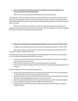 4. How successful do you think Zara has beenin meetingthe ‘risk of cannibalization’as a
consequence ofthe multi-brandstrategy?
Withthe multi-brandstrategy,cannibalizationwill occurwithZarabrands.
Cannibalizationmeanswhensome producerintroducesnew product,the decrease of profit/saleson
olderproductsgetshigher.Withthe multi-brandstrategy,Once Zaraintroducesanew productto the
marketfroma differentbrand,the olderdemandonolderproductsmaygetlower.ButZara has dealed
withit.But how?
WhenZara introducesa newproduct,itfocusesona specificage group. So olderproduct’s
reputation/demandwill notbe muchlower.Thereforethe “Riskof cannibalization”hasbeenmanaged
by Zara evenitintroducesnewproductstothe same store.
5. What are the advantages and disadvantagesof going into a joint venture with Tata inIndia?
In 2009, Zara has decidedtomake a jointventure withalargestmanufacturerinIndia,TATA.
Due to the willingnessof Zarato be more international,thisagreementhelpsZaraand TATA
bothpartiesto gaina newbigmarketshare.
As otherdeals,thisalsomakessome advantagesanddisadvantagesonthe company.Let’stake some
time to see whatthe advantagesthatwill have onZara are.
 As the part of thisdeal,Zara will have 51% of control while TATA hasonly49%. Thiswill helps
Zara to take decisionsmore easily.
 Withthe helpof TATA,Zara can earn more popularityof salesandmarket.
 Zara will surelymake some large profitbecauseIndiaisthe secondlargestpopulatedcountryof
the world.
Like advantages,there are some disadvantagesalsolike:
 Usinga jointventure makesthe Zaramore open,whichmeanstheirsecretsof marketingand/
or sales,productionsbecome more opentothe otherparties.
 Most part of India’ssocietyislike tobe traditional,whichmeanseventhoughIndiahas alarger
population,fashionablepeople amongthemare aloweramount.
 Can’tsell modernwearslike bikinis,shorts,pantsinIndiabecause of theirtraditional opinions.
 Rulesandregulationsof governmentare higherthanothercountries.
 Indiagivestop place to theirownproductstherefore Zarahasa bigchallenge of sellingtheir
productsin India.
 