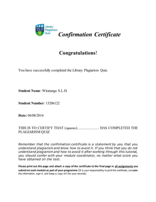 Confirmation Certificate
Congratulations!
You have successfully completed the Library Plagiarism Quiz.
Student Name: Wiratunga S.L.D.
Student Number: 13206122
Date: 04/08/2014
THIS IS TO CERTIFY THAT (signature)……………… HAS COMPLETED THE
PLAGIARISM QUIZ
Remember that the confirmation certificate is a statement by you that you
understand plagiarism and know how to avoid it. If you think that you do not
understand plagiarism and how to avoid it after working through this tutorial,
you should confer with your module coordinator, no matter what score you
have obtained on the test.
Please print out this page and attach a copy of the certificate to the final page in all assignments you
submiton each module as part of your programme (It is your responsibility to print the certificate, complete
the information, sign it, and keep a copy of it for your records)
 