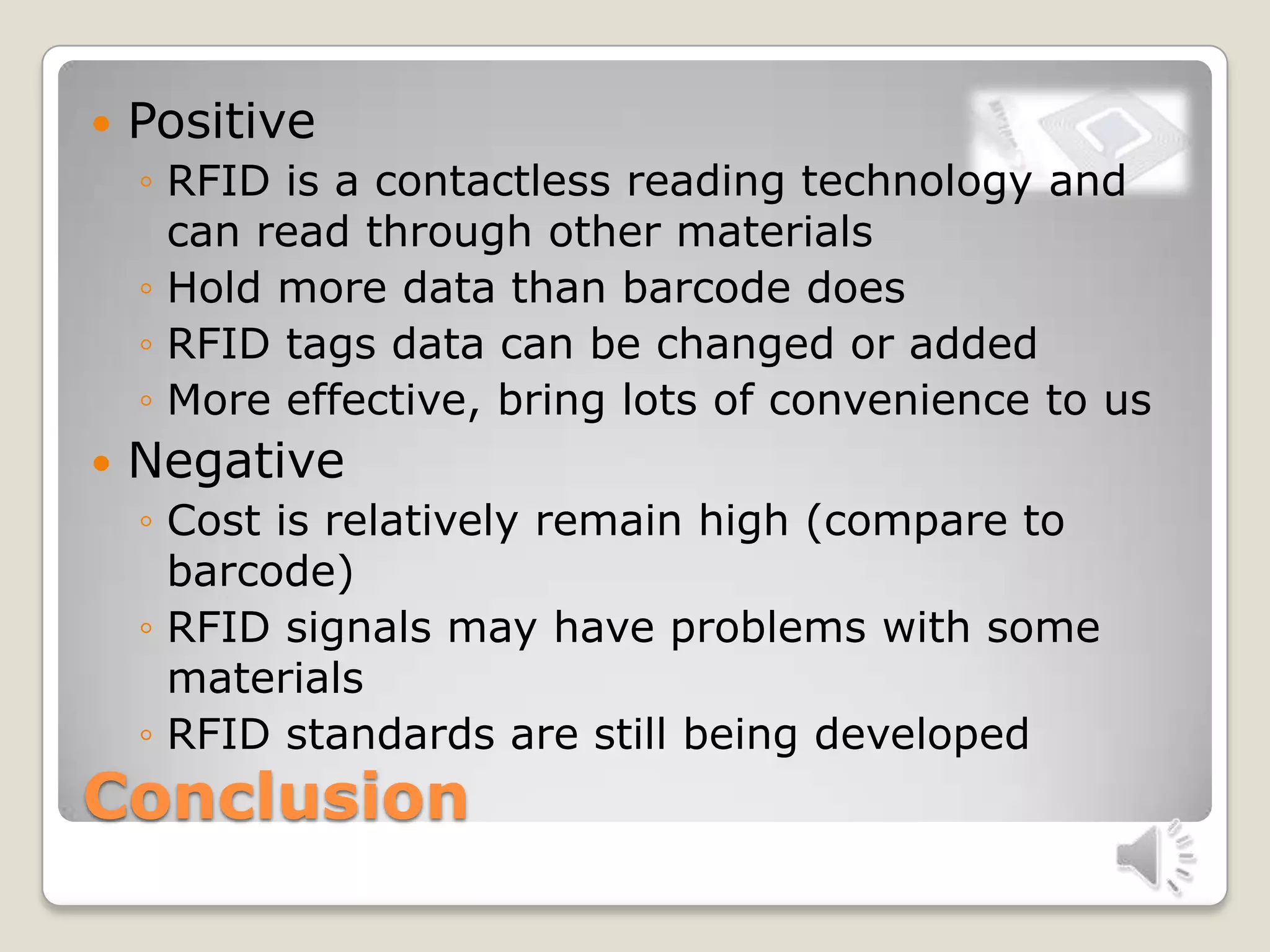 Conclusion
 Positive
◦ RFID is a contactless reading technology and
can read through other materials
◦ Hold more data than barcode does
◦ RFID tags data can be changed or added
◦ More effective, bring lots of convenience to us
 Negative
◦ Cost is relatively remain high (compare to
barcode)
◦ RFID signals may have problems with some
materials
◦ RFID standards are still being developed
 