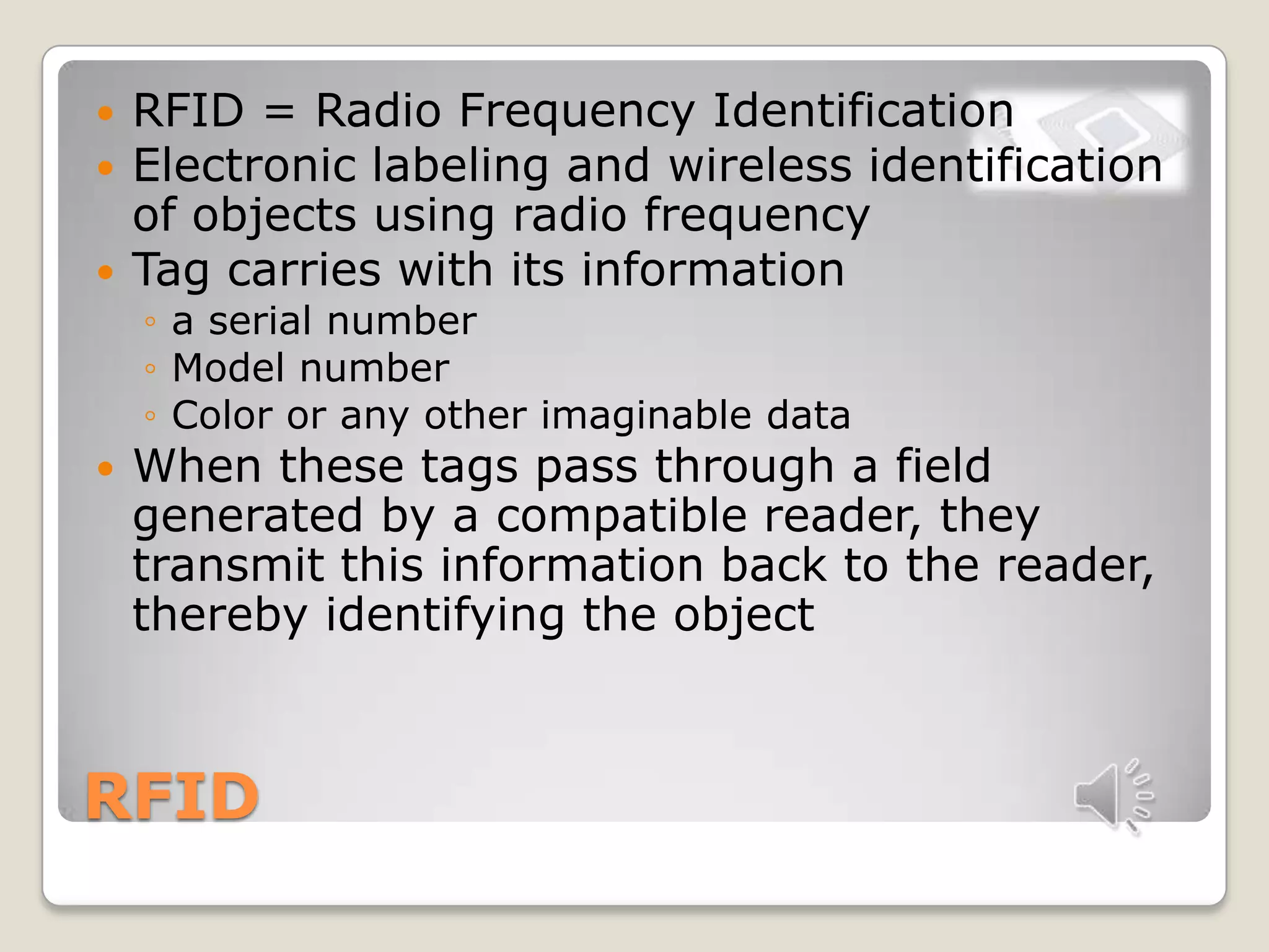 RFID
 RFID = Radio Frequency Identification
 Electronic labeling and wireless identification
of objects using radio frequency
 Tag carries with its information
◦ a serial number
◦ Model number
◦ Color or any other imaginable data
 When these tags pass through a field
generated by a compatible reader, they
transmit this information back to the reader,
thereby identifying the object
 