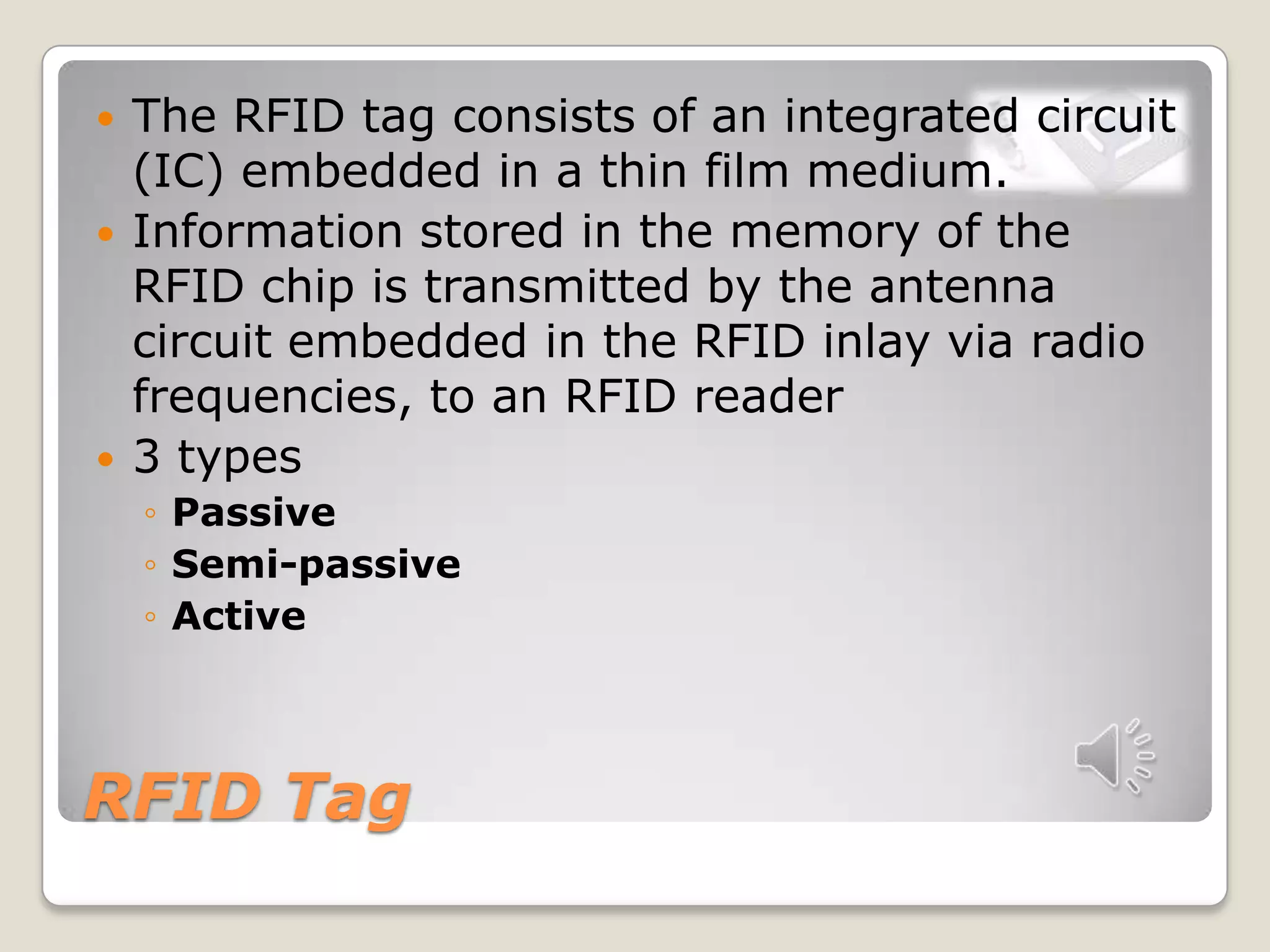 RFID Tag
 The RFID tag consists of an integrated circuit
(IC) embedded in a thin film medium.
 Information stored in the memory of the
RFID chip is transmitted by the antenna
circuit embedded in the RFID inlay via radio
frequencies, to an RFID reader
 3 types
◦ Passive
◦ Semi-passive
◦ Active
 