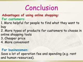Conclusion 
Advantages of using online shopping: 
For customers: 
1. More helpful for people to find what they want to 
buy 
2. More types of products for customers to choose in 
online shopping tools 
3. Cheaper price 
4. More convenient 
For businessmen: 
Save a lot of operation fee and spending (e.g. rent 
and human resources). 
 