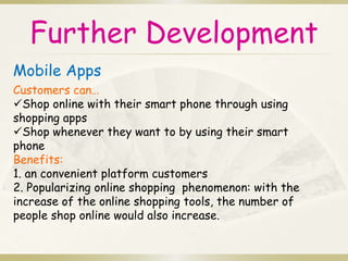 Further Development 
Mobile Apps 
Customers can… 
Shop online with their smart phone through using 
shopping apps 
Shop whenever they want to by using their smart 
phone 
Benefits: 
1. an convenient platform customers 
2. Popularizing online shopping phenomenon: with the 
increase of the online shopping tools, the number of 
people shop online would also increase. 
 