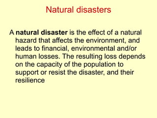 Natural disasters
A natural disaster is the effect of a natural
hazard that affects the environment, and
leads to financial, environmental and/or
human losses. The resulting loss depends
on the capacity of the population to
support or resist the disaster, and their
resilience
 