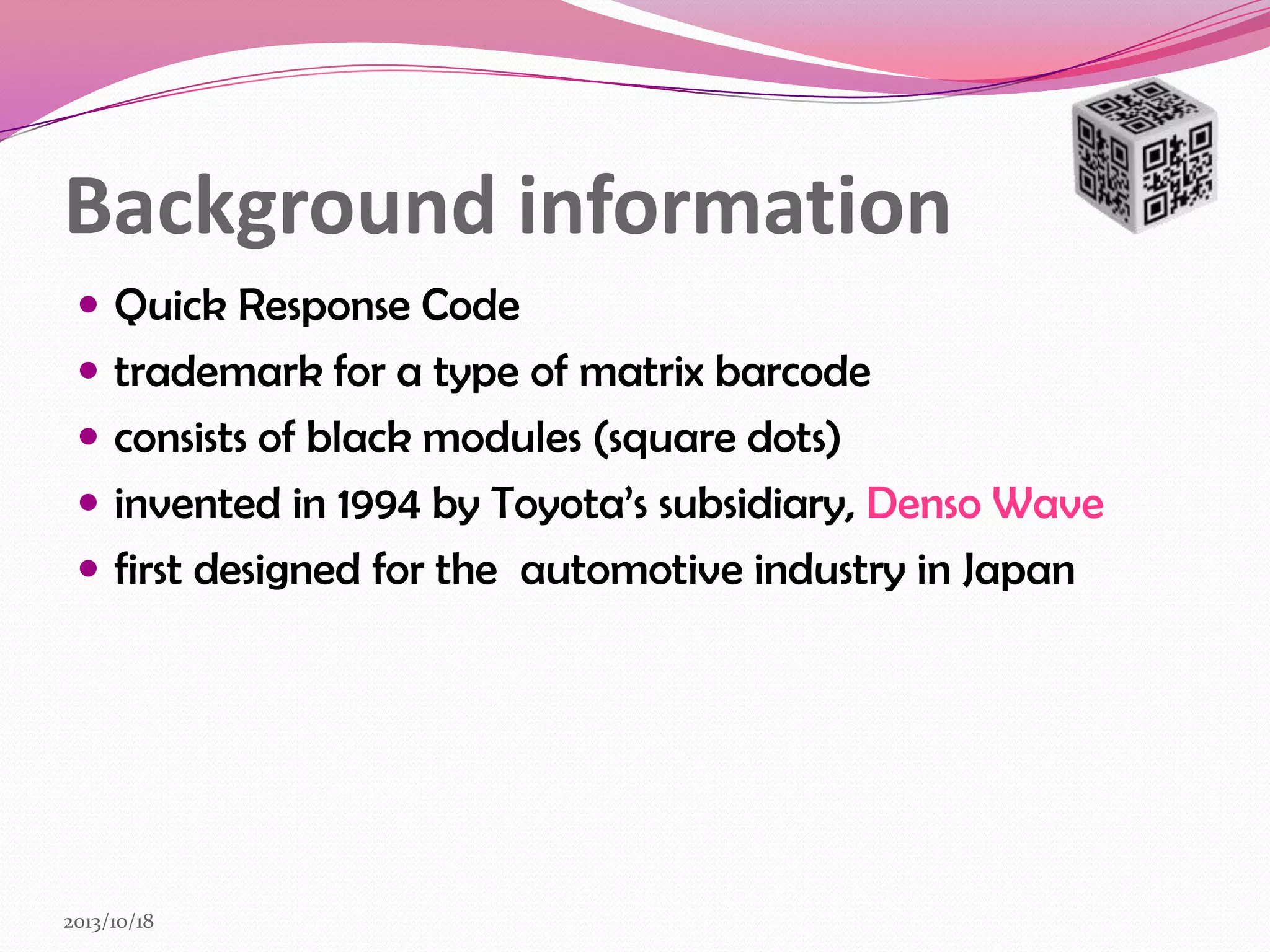 Background information
 Quick Response Code
 trademark for a type of matrix barcode
 consists of black modules (square dots)
 invented in 1994 by Toyota’s subsidiary, Denso Wave

 first designed for the automotive industry in Japan

2013/10/18

 