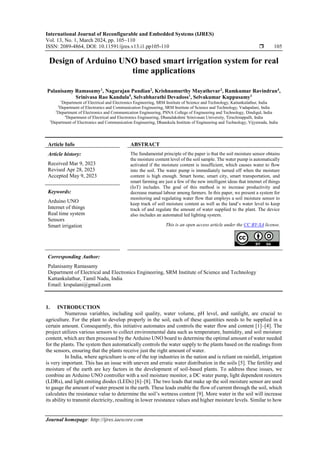 International Journal of Reconfigurable and Embedded Systems (IJRES)
Vol. 13, No. 1, March 2024, pp. 105~110
ISSN: 2089-4864, DOI: 10.11591/ijres.v13.i1.pp105-110  105
Journal homepage: http://ijres.iaescore.com
Design of Arduino UNO based smart irrigation system for real
time applications
Palanisamy Ramasamy1
, Nagarajan Pandian2
, Krishnamurthy Mayathevar3
, Ramkumar Ravindran4
,
Srinivasa Rao Kandula5
, Selvabharathi Devadoss1
, Selvakumar Kuppusamy1
1
Department of Electrical and Electronics Engineering, SRM Institute of Science and Technology, Kattankulathur, India
2
Department of Electronics and Communication Engineering, SRM Institute of Science and Technology, Vadapalani, India
3
Department of Electronics and Communication Engineering, PSNA College of Engineering and Technology, Dindigul, India
4
Department of Electrical and Electronics Engineering, Dhanalakshmi Srinivasan University, Tiruchirappalli, India
5
Department of Electronics and Communication Engineering, Dhanekula Institute of Engineering and Technology, Vijyawada, India
Article Info ABSTRACT
Article history:
Received Mar 9, 2023
Revised Apr 28, 2023
Accepted May 9, 2023
The fundamental principle of the paper is that the soil moisture sensor obtains
the moisture content level of the soil sample. The water pump is automatically
activated if the moisture content is insufficient, which causes water to flow
into the soil. The water pump is immediately turned off when the moisture
content is high enough. Smart home, smart city, smart transportation, and
smart farming are just a few of the new intelligent ideas that internet of things
(IoT) includes. The goal of this method is to increase productivity and
decrease manual labour among farmers. In this paper, we present a system for
monitoring and regulating water flow that employs a soil moisture sensor to
keep track of soil moisture content as well as the land’s water level to keep
track of and regulate the amount of water supplied to the plant. The device
also includes an automated led lighting system.
Keywords:
Arduino UNO
Internet of things
Real time system
Sensors
Smart irrigation This is an open access article under the CC BY-SA license.
Corresponding Author:
Palanisamy Ramasamy
Department of Electrical and Electronics Engineering, SRM Institute of Science and Technology
Kattankulathur, Tamil Nadu, India
Email: krspalani@gmail.com
1. INTRODUCTION
Numerous variables, including soil quality, water volume, pH level, and sunlight, are crucial to
agriculture. For the plant to develop properly in the soil, each of these quantities needs to be supplied in a
certain amount. Consequently, this initiative automates and controls the water flow and content [1]–[4]. The
project utilizes various sensors to collect environmental data such as temperature, humidity, and soil moisture
content, which are then processed by the Arduino UNO board to determine the optimal amount of water needed
for the plants. The system then automatically controls the water supply to the plants based on the readings from
the sensors, ensuring that the plants receive just the right amount of water.
In India, where agriculture is one of the top industries in the nation and is reliant on rainfall, irrigation
is very important. This has an issue with uneven and erratic water distribution in the soils [5]. The fertility and
moisture of the earth are key factors in the development of soil-based plants. To address these issues, we
combine an Arduino UNO controller with a soil moisture monitor, a DC water pump, light dependent resisters
(LDRs), and light emiting diodes (LEDs) [6]–[8]. The two leads that make up the soil moisture sensor are used
to gauge the amount of water present in the earth. These leads enable the flow of current through the soil, which
calculates the resistance value to determine the soil’s wetness content [9]. More water in the soil will increase
its ability to transmit electricity, resulting in lower resistance values and higher moisture levels. Similar to how
 