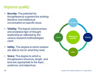 Copyright   ©  2014   Deloitte   Development   LLC.  All  rights  reserved.20
Improve  quality
• Novelty: The  potential  for  
thoughtware  to  augment  the  existing  
literature  and  intellectual  
conversation  on  specific  issue.
• Validity:  The  logical  cohesiveness  
and  analytical  rigor  of  thought  
leadership  as  reflected  by  the  
various  research  methodologies  
used.  
• Utility: The  degree  to  which  readers  
are  able  to  act  on  what  they  read.
• Voice: The  degree  to  which  a  
thoughtware’s  structure,  length,  and  
tone  are  appropriate  to  the  topic,  
audience,  and  objectives.
Eminence  
quality  
Novelty
Validity
Utility
Voice
 