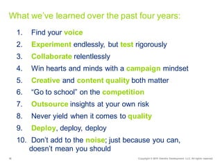 36 Copyright  ©  2015   Deloitte  Development   LLC.  All  rights  reserved.
What  we’ve  learned  over  the  past  four  years:
1. Find  your  voice
2. Experiment endlessly,  but  test rigorously
3. Collaborate relentlessly
4. Win  hearts  and  minds  with  a  campaign mindset
5. Creative and  content  quality  both  matter
6. “Go  to  school”  on  the  competition
7. Outsource insights  at  your  own  risk
8. Never  yield  when  it  comes  to  quality
9. Deploy,  deploy,  deploy
10. Don’t  add  to  the  noise;;  just  because  you  can,                    
doesn’t  mean  you  should
 