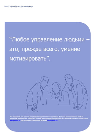PPA // Руководство для менеджера




     “Любое управление людьми –
     это, прежде всего, умение
     мотивировать”.




      Мы надеемся, что данное руководство будет полезным для Вас. В случае возникновения любых
      вопросов, пожалуйста, свяжитесь с нами. Контактную информацию Вы сможете найти на нашем сайте
      www.slgint.ru или отправьте сообщение на email info@slgint.ru
 
