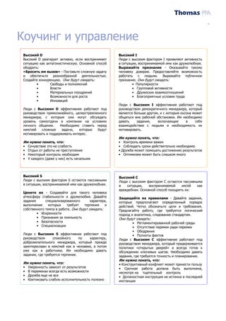 Training Needs Analysis
Driver Assessment Report




Коучинг и управление
   Высокий D                                            Высокий I
   Высокий D реагирует активно, если воспринимает       Люди с высоким фактором I проявляют активность
   ситуацию как антагонистическую. Основной способ      в ситуации, воспринимаемой ими как дружелюбная.
   ободрить:                                            Выражайте признание - Оказывайте такому
   «Бросить им вызов» - Поставьте сложную задачу        человеку доверие. Предоставляйте возможность
   и обеспечьте разнообразной деятельностью.            работать с людьми. Выражайте публичное
   Создайте конкуренцию. Они будут ожидать:             признание. Они будут ожидать:
          •       Свободы и полномочий                          • Популярности
          •       Власти                                        • Групповой активности
          •       Материальных поощрений                        • Дружеских взаимоотношений
          •       Возможности для роста                         • Благоприятные условия труда
          •       Инноваций
                                                        Люди с Высоким I эффективнее работают под
   Люди с Высоким D эффективнее работают под            руководством демократичного менеджера, который
   руководством прямолинейного, целеустремленного       является больше другом, и с которым он/она может
   менеджера, с которым они могут обсуждать             общаться вне рабочей обстановки. Им необходимо
   уровень самоотдачи в компании на условиях            давать    задания,    включающие       в    себя
   личного общения.     Необходимо ставить перед        взаимодействие с людьми и необходимость их
   ним/ней    сложные    задачи,  которые   будут       мотивировать.
   мотивировать и поддерживать интерес.
                                                        Им нужно понять, что:
   Им нужно понять, что:                                •    Контроль времени важен
   •   Сочувствие это не слабость                       •    Соблюдать сроки действительно необходимо
   •   Отдых от работы не преступление                  •   Дружба может помешать достижению результатов
   •   Некоторый контроль необходим                     •    Оптимизма может быть слишком много
   •   У каждого (даже у них) есть начальник




   Высокий S                                            Высокий C
   Люди с высоким фактором S остаются пассивными        Люди с высоким фактором C остаются пассивными
   в ситуации, воспринимаемой ими как дружелюбная.      в   ситуации,    воспринимаемой    им/ей   как
                                                        враждебная. Основной способ поощрить их:
   Цените их - Создавайте для такого человека
   атмосферу стабильности и дружелюбия. Давайте         Защищайте их правилами - Давайте задания,
   задания      специализированного        характера,   которые предполагают определенный порядок
   выполнение     которых   требует    терпения     и   действий. Четко обозначьте цели и требования.
   собственного темпа в работе. Они будут ожидать:      Предлагайте работу, где требуется логический
           • Искренности                                подход и аналитика, следование стандартам.
           • Признания за лояльность                    Они будут ожидать:
           • Безопасности                                       • Регламентированной рабочей среды
           • Специализации                                      • Отсутствие перемен ради перемен
                                                                • Ободрения
   Люди с Высоким S эффективнее работают под                    • Полноты фактов
   руководством      спокойного     по  характеру,      Люди с Высоким C эффективнее работают под
   доброжелательного менеджера, который прежде          руководством менеджера, который придерживается
   заинтересован в нем/ней как в человеке, а потом      политики «открытых дверей» и всегда готов к
   уже как в работнике. Им необходимо давать            обсуждению ключевых шагов. Необходимо давать
   задания, где требуется терпение.                     задания, где требуется точность и планирование.
                                                        Им нужно понять, что:
   Им нужно понять, что:                                • Конструктивный конфликт может принести пользу
   •   Уверенность зависит от результатов               • Срочная работа должна быть выполнена,
   •   В переменах всегда есть возможности              несмотря на тщательный контроль
   •   Дружба еще не все                                • Должностная инструкция не истинна в последней
   •   Критиковать слабую исполнительность полезно      инстанции
 