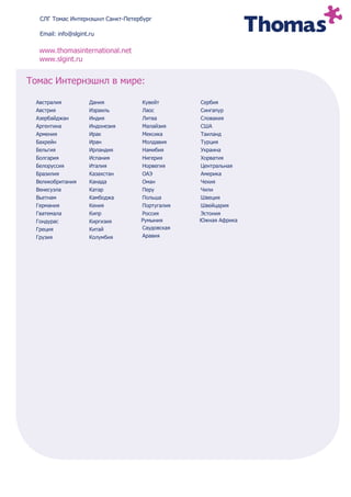 СЛГ Томас Интернэшнл Санкт-Петербург

  Email: info@slgint.ru

  www.thomasinternational.net
  www.slgint.ru


Томас Интернэшнл в мире:

 Австралия           Дания        Кувейт       Сербия
 Австрия             Израиль      Лаос         Сингапур
 Азербайджан         Индия        Литва        Словакия
 Аргентина           Индонезия    Малайзия     США
 Армения             Ирак         Мексика      Таиланд
 Бахрейн             Иран         Молдавия     Турция
 Бельгия             Ирландия     Намибия      Украина
 Болгария            Испания      Нигерия      Хорватия
 Белоруссия          Италия       Норвегия     Центральная
 Бразилия            Казахстан    ОАЭ          Америка
 Великобритания      Канада       Оман         Чехия
 Венесуэла           Катар        Перу         Чили
 Вьетнам             Камбоджа     Польша       Швеция
 Германия            Кения        Португалия   Швейцария
 Гватемала           Кипр         Россия       Эстония
 Гондурас            Киргизия     Румыния      Южная Африка
 Греция              Китай        Саудовская
 Грузия              Колумбия     Аравия
 