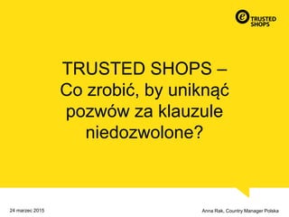 TRUSTED SHOPS –
Co zrobić, by uniknąć
pozwów za klauzule
niedozwolone?
Anna Rak, Country Manager Polska24 marzec 2015
 