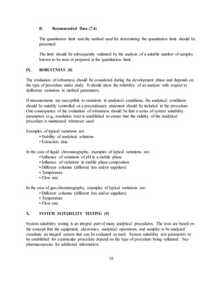 D. Recommended Data (7.4)
The quantitation limit and the method used for determining the quantitation limit should be
presented.
The limit should be subsequently validated by the analysis of a suitable number of samples
known to be near or prepared at the quantitation limit.
IX. ROBUSTNESS (8)
The evaluation of robustness should be considered during the development phase and depends on
the type of procedure under study. It should show the reliability of an analysis with respect to
deliberate variations in method parameters.
If measurements are susceptible to variations in analytical conditions, the analytical conditions
should be suitably controlled or a precautionary statement should be included in the procedure.
One consequence of the evaluation of robustness should be that a series of system suitability
parameters (e.g., resolution test) is established to ensure that the validity of the analytical
procedure is maintained whenever used.
Examples of typical variations are:
• Stability of analytical solutions
• Extraction time
In the case of liquid chromatography, examples of typical variations are:
• Influence of variations of pH in a mobile phase
• Influence of variations in mobile phase composition
• Different columns (different lots and/or suppliers)
• Temperature
• Flow rate
In the case of gas-chromatography, examples of typical variations are:
• Different columns (different lots and/or suppliers)
• Temperature
• Flow rate
X. SYSTEM SUITABILITY TESTING (9)
System suitability testing is an integral part of many analytical procedures. The tests are based on
the concept that the equipment, electronics, analytical operations, and samples to be analyzed
constitute an integral system that can be evaluated as such. System suitability test parameters to
be established for a particular procedure depend on the type of procedure being validated. See
pharmacopoeias for additional information.
10
 