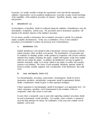 In practice, it is usually possible to design the experimental work such that the appropriate
validation characteristics can be considered simultaneously to provide a sound, overall knowledge
of the capabilities of the analytical procedure, for instance: Specificity, linearity, range, accuracy,
and precision.
II. SPECIFICITY (1)
An investigation of specificity should be conducted during the validation of identification tests, the
determination of impurities, and the assay. The procedures used to demonstrate specificity will
depend on the intended objective of the analytical procedure.
It is not always possible to demonstrate that an analytical procedure is specific for a particular
analyte (complete discrimination). In this case, a combination of two or more analytical
procedures is recommended to achieve the necessary level of discrimination.
A. Identification (1.1)
Suitable identification tests should be able to discriminate between compounds of closely
related structures which are likely to be present. The discrimination of a procedure may
be confirmed by obtaining positive results (perhaps by comparison with a known reference
material) from samples containing the analyte, coupled with negative results from samples
which do not contain the analyte. In addition, the identification test may be applied to
materials structurally similar to or closely related to the analyte to confirm that a positive
response is not obtained. The choice of such potentially interfering materials should be
based on sensible scientific judgment with a consideration of the interferences that could
occur.
B. Assay and Impurity Test(s) (1.2)
For chromatographic procedures, representative chromatograms should be used to
demonstrate specificity, and individual components should be appropriately labeled.
Similar considerations should be given to other separation techniques.
Critical separations in chromatography should be investigated at an appropriate level. For
critical separations, specificity can be demonstrated by the resolution of the two
components which elute closest to each other.
In cases where a nonspecific assay is used, other supporting analytical procedures should
be used to demonstrate overall specificity. For example, where a titration is adopted to
assay the drug substance for release, the combination of the assay and a suitable test for
impurities can be used.
2
 