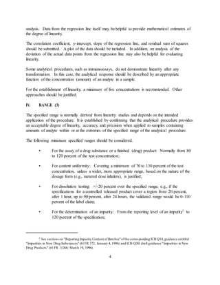 analysis. Data from the regression line itself may be helpful to provide mathematical estimates of
the degree of linearity.
The correlation coefficient, y-intercept, slope of the regression line, and residual sum of squares
should be submitted. A plot of the data should be included. In addition, an analysis of the
deviation of the actual data points from the regression line may also be helpful for evaluating
linearity.
Some analytical procedures, such as immunoassays, do not demonstrate linearity after any
transformation. In this case, the analytical response should be described by an appropriate
function of the concentration (amount) of an analyte in a sample.
For the establishment of linearity, a minimum of five concentrations is recommended. Other
approaches should be justified.
IV. RANGE (3)
The specified range is normally derived from linearity studies and depends on the intended
application of the procedure. It is established by confirming that the analytical procedure provides
an acceptable degree of linearity, accuracy, and precision when applied to samples containing
amounts of analyte within or at the extremes of the specified range of the analytical procedure.
The following minimum specified ranges should be considered.
• For the assay of a drug substance or a finished (drug) product: Normally from 80
to 120 percent of the test concentration;
• For content uniformity: Covering a minimum of 70 to 130 percent of the test
concentration, unless a wider, more appropriate range, based on the nature of the
dosage form (e.g., metered dose inhalers), is justified;
• For dissolution testing: +/-20 percent over the specified range; e.g., if the
specifications for a controlled released product cover a region from 20 percent,
after 1 hour, up to 90 percent, after 24 hours, the validated range would be 0-110
percent of the label claim;
• For the determination of an impurity: From the reporting level of an impurity2
to
120 percent of the specification;
2
See sections on "ReportingImpurity Content ofBatches"ofthe corresponding ICHQ3A guidance entitled
"Impurities in New Drug Substances"(61FR 372; January 4, 1996) and ICH Q3B draft guidance "Impurities in New
Drug Products" (61FR 11268; March 19, 1996).
4
 