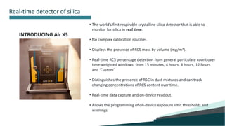 9
Real-time detector of silica
INTRODUCING Air XS
• The world’s first respirable crystalline silica detector that is able to
monitor for silica in real time.
• No complex calibration routines
• Displays the presence of RCS mass by volume (mg/m³).
• Real-time RCS percentage detection from general particulate count over
time-weighted windows; from 15 minutes, 4 hours, 8 hours, 12 hours
and ‘Custom’.
• Distinguishes the presence of RSC in dust mixtures and can track
changing concentrations of RCS content over time.
• Real-time data capture and on-device readout.
• Allows the programming of on-device exposure limit thresholds and
warnings
 