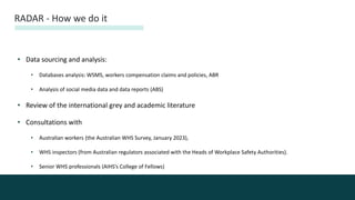 • Data sourcing and analysis:
• Databases analysis: WSMS, workers compensation claims and policies, ABR
• Analysis of social media data and data reports (ABS)
• Review of the international grey and academic literature
• Consultations with
• Australian workers (the Australian WHS Survey, January 2023),
• WHS inspectors (from Australian regulators associated with the Heads of Workplace Safety Authorities).
• Senior WHS professionals (AIHS’s College of Fellows)
RADAR - How we do it
 