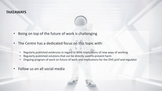 • Being on top of the future of work is challenging
• The Centre has a dedicated focus on this topic with:
• Regularly published evidences in regard to WHS implications of new ways of working
• Regularly published solutions that can be directly used to prevent harm
• Ongoing program of work on future of work and implications for the OHS prof and regulator
• Follow us on all social media
TAKEAWAYS
 