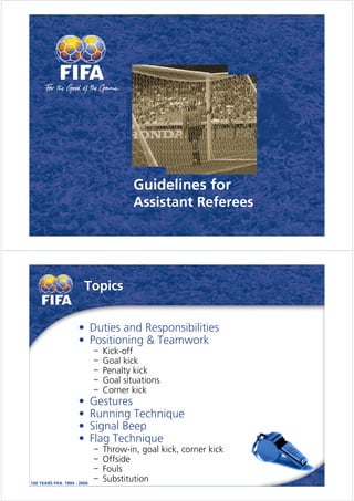 Guidelines for
              Assistant Referees




    Topics


• Duties and Responsibilities
• Positioning & Teamwork
      Kick-off
      Goal kick
      Penalty kick
      Goal situations
      Corner kick
•   Gestures
•   Running Technique
•   Signal Beep
•   Flag Technique
      Throw-in, goal kick, corner kick
      Offside
      Fouls
      Substitution
 
