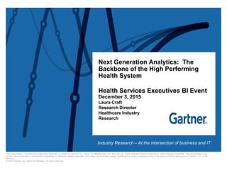 This presentation, including any supporting materials, is owned by Gartner, Inc. and/or its affiliates and is for the sole use of the intended Gartner audience or other intended recipients. This presentation may
contain information that is confidential, proprietary or otherwise legally protected, and it may not be further copied, distributed or publicly displayed without the express written permission of Gartner, Inc. or its
affiliates.
© 2015 Gartner, Inc. and/or its affiliates. All rights reserved.
Next Generation Analytics: The
Backbone of the High Performing
Health System
Health Services Executives BI Event
December 3, 2015
Laura Craft
Research Director
Healthcare Industry
Research
Industry Research – At the intersection of business and IT
 