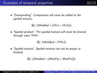 Examples of temporal properties 10/12
“Overspending”. Components will never be added to the
spoiled mixture.
G(¬(MxIsBad ∧ (Vlv1 ∨ Vlv2)))
“Spoiled product”. The spoiled mixture will never be drained
through valve “PVlv”.
G(¬(MxIsBad ∧ PVlv))
“Spoiled mixture”. Spoiled mixture can not be proper or
ﬁnished.
G(¬(MxIsBad ∧ (MxIsPrp ∨ MxIsFin)))
Ryabukhin D. A., Kuzmin E. V., Sokolov V. A. Modeling of PLC programs with High-level Coloured Petri Nets
 