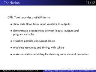 Conclusion 11/12
CPN Tools provides availabilities to:
show data ﬂows from input variables to outputs
demonstrate dependences between inputs, outputs and
program variables
visualize possible concurrent blocks
modeling resources and timing with tokens
make simulation modeling for checking some class of properties
Ryabukhin D. A., Kuzmin E. V., Sokolov V. A. Modeling of PLC programs with High-level Coloured Petri Nets
 