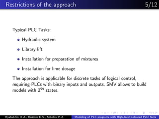 Restrictions of the approach 5/12
Typical PLC Tasks:
Hydraulic system
Library lift
Installation for preparation of mixtures
Installation for lime dosage
The approach is applicable for discrete tasks of logical control,
requiring PLCs with binary inputs and outputs. SMV allows to build
models with 259 states.
Ryabukhin D. A., Kuzmin E. V., Sokolov V. A. Modeling of PLC programs with High-level Coloured Petri Nets
 
